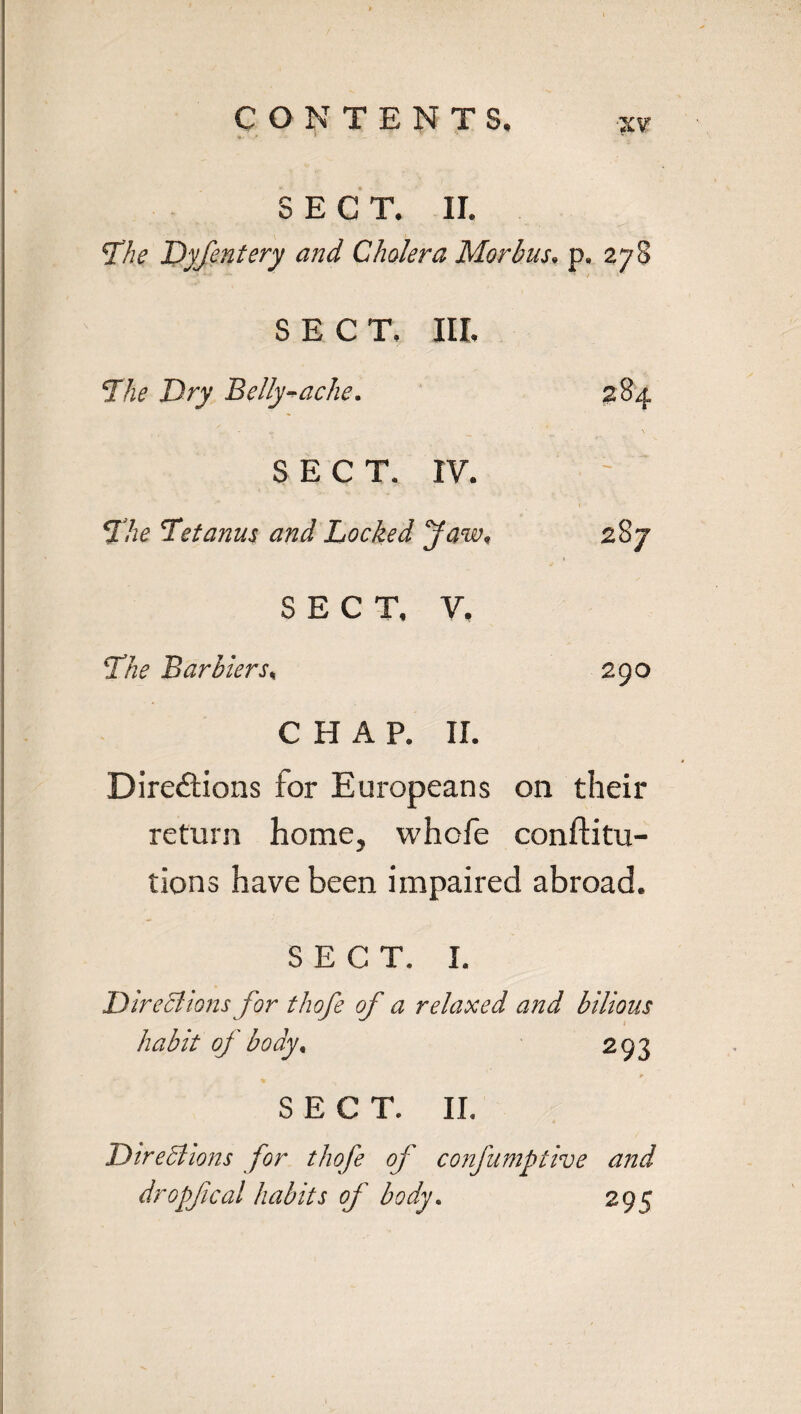 », • ' - V % SECT. II. The Dyfentery and Cholera Morbus, p. 278 SECT. III. The Dry Belly-ache. 284 SECT. IV. - The Tetanus and Locked Jaw, 2S7 SECT, V. The Barbiers, 290 CHAP. II. Directions for Europeans on their return home, whofe conftitu- tions have been impaired abroad. SECT. I. Directions for thofe of a relaxed and bilious habit of body, 293 SECT. II. Directions for thofe of confumptive and dropfcal habits of body. 299