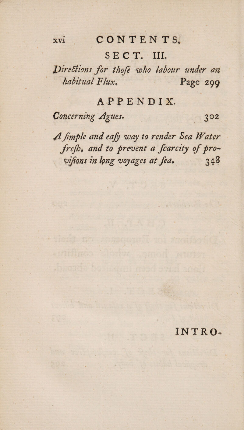 SECT. III. Directions for thofe who labour under an habitual Flux* Page 299 APPENDIX* Concerning Agues. 302 A fimple and eafy way to render Sea Water frejh, and to prevent a fcarcity of pro- vifons in long voyages at fea. 348 INTRO-