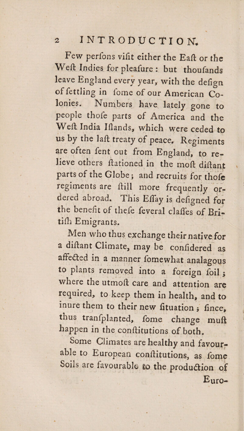 Few perfons vifit either the EaR or the Weft Indies for pleafure : but thoufands leave England every year, with the defign of fettling in fome of our American Co¬ lonies. Numbers have lately gone to people thofe parts of America and the Weft India Ifiands, which were ceded to us by the laft treaty of peace. Regiments are often fent out from England, to re¬ lieve others Rationed in the moR diftant parts of the Globe; and recruits for thofe regiments are Rill more frequently or¬ dered abroad* I his EfTay is defigned for the benefit of thefc feveral claffes of Bri¬ ll Hi Emigrants. Men who thus exchange their native for a diRant Climate, may be confidered as affedted in a manner fbmewhat analagous to plants removed into a foreign foil $ where the utmoR care and attention are required, to keep them in health, and to inure them to their new fituation * fince, thus tranfplanted, fome change muft happen in the conRitutions of both. Some Climates are healthy and favour¬ able to European conRitutions, as fome Soiis aie favourable to the production of Euro-