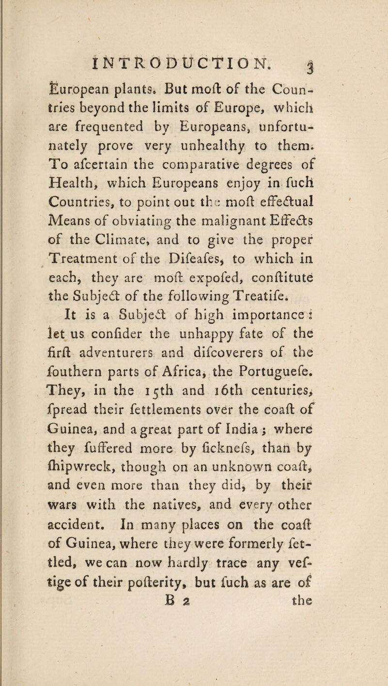 European plants* But mod of the Conn- tries beyond the limits of Europe* which are frequented by Europeans* unfortu¬ nately prove very unhealthy to them. To afcertain the comparative degrees of Health* which Europeans enjoy in fuch Countries* to point out the mod effedlual Means of obviating the malignant Effects of the Climate, and to give the proper Treatment of the Difeafes, to which in each* they are mod expofed, conditute the Subject of the following Treatife. It is a Subject of high importance i let us confider the unhappy fate of the fird adventurers and difcoverers of the fouthern parts of Africa* the Portuguefe. They, in the 15th and 16th centuries* fpread their fettlements over the coad of Guinea, and a great part of India 1 where they differed more by ficknefs* than by Shipwreck, though on an unknown coad* and even more than they did* by their wars with the natives* and every other accident. In many places on the coaft of Guinea, where they were formerly fet¬ tled, we can now hardly trace any veff tige of their poderity, but fuch as are of B 2 the