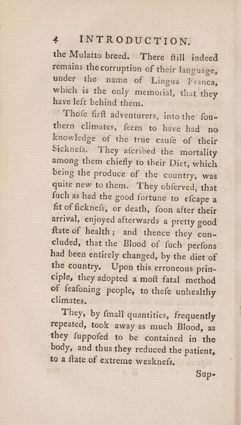 the Mulatto breed. There ftill indeed remains the corruption of their language, unaer the name of Lingua Franca, which is the only memorial, that they have left behind them. Thoie fir ft adventurers, into the fou- thern climates, feern to have had no knowledge of the true caufe of their Sicknefs. 1 hey afcrioed the mortality among them chiefly to their Diet, which being the produce of the country, was quite new to them. T. hey obferved, that fuch as had the good fortune to efcape a fit of fLknefs, or death, foon after their arrival, enjoyed afterwards a pretty good ftate of health; and thence they con¬ cluded, that the Blood of fuch perfons had been entirely changed, by the diet of the country* Upon this erroneous prin¬ ciple, they adopted a moft fatal method of fe a foiling people, to thefe unhealthy climates. They, by fmali quantities, frequently repeated, took away as much Blood, as they fuppofed to be contained in the body, and thus they reduced the patient, to a ftate of extreme weaknefs. Sup-