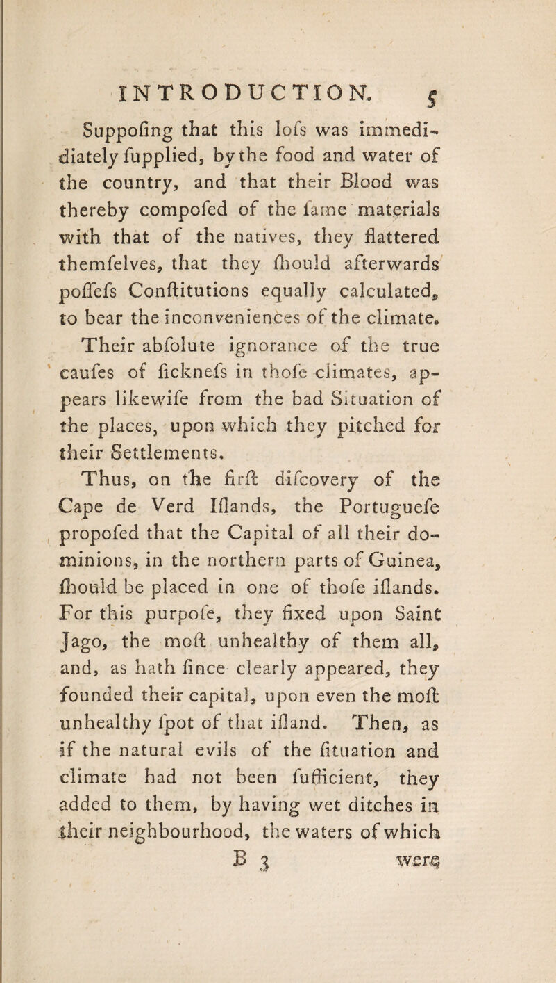 Suppofing that this lofs was immedi- diately fupplied, by the food and water of the country, and that their Blood was thereby compofed of the fame materials with that of the natives, they flattered themfelves, that they fhould afterwards poffefs Conftitutions equally calculated* to bear the inconveniences of the climate. Their abfolute ignorance of the true caufes of ficknefs in thofe climates, ap¬ pears likewife from the bad Situation of the places, upon which they pitched fox their Settlements, Thus, on the firft difcovery of the Cape de Verd Iflands, the Portuguefe propofed that the Capital of all their do¬ minions, in the northern parts of Guinea, fhould be placed in one of thofe iflands. For this purpofe, they fixed upon Saint Jago, the mod unhealthy of them all* and, as hath fince clearly appeared, they founded their capital, upon even the mod unhealthy fpot of that ifland. Then, as if the natural evils of the fituation and climate had not been fufficierit, they added to them, by having wet ditches in their neighbourhood, the waters of which B 3 were