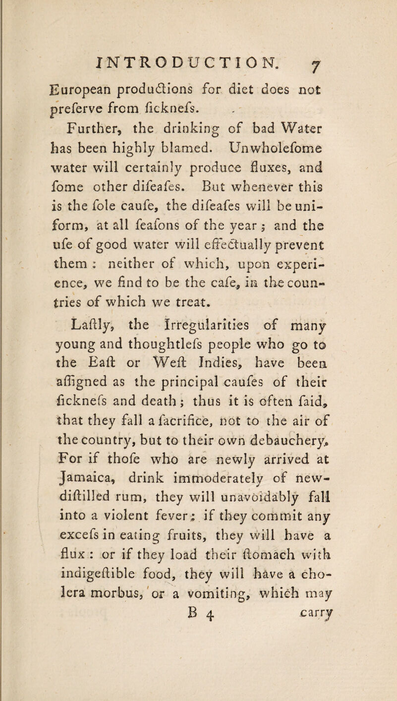 European produdions for diet does not preferve from ficknefs. Further, the drinking of bad Water has been highly blamed. Unwholefome water will certainly produce duxes, and fome other difeafes. But whenever this is the foie caufe, the difeafes will be uni¬ form, at all feaions of the year j and the ufe of good water will effectually prevent them : neither of which, upon experi¬ ence, we find to be the cafe, in the coun¬ tries of which we treat. Laftly, the Irregularities of many young and thoughtlefs people who go to the Eaft or Weft Indies, have been afiigned as the principal caufes of their ficknefs and death; thus it is often faid, that they fall afacrifice, not to the air of the country, but to their own debauchery® For if thofe who are newly arrived at Jamaica, drink immoderately of new- diftilled rum, they will unavoidably fall into a violent fever ; if they commit any excefs in eating fruits, they will have a flux : or if they load their ftornach with indigeflible food, they will have a cho¬ lera morbus, or a vomiting, which may B 4 carry