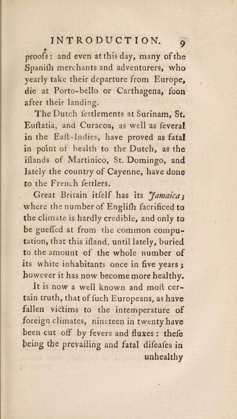 f INTRODUCTION. 9 ♦ proofs: and even at this day, many of the Spanifh merchants and adventurers, who yearly take their departure from Europe, die at Porto-bello or Carthagena, foon after their landing. The Dutch fettlements at Surinam, St. Euftatia, and Curacoa, as well as feveral in the Eaft-Indies, have proved as fatal in point of health to the Dutch, as the iilands of Martinico, St. Domingo, and lately the country of Cayenne, have done to the French fettlers. Great Britain itfelf has its 'Jamaica| where the number of Englifh facrificed to the climate is hardly credible, and only to be guefled at from the common compu« tation, that this ifland, until lately, buried to the amount of the whole number of its white inhabitants once in five years ; however it has now become more healthy. It is now a well known and moil cer¬ tain truth, that of fuch Europeans, as have fallen victims to the intemperature of foreign climates, nineteen in twenty have been cut off by fevers and fluxes: thefe being the prevailing and fatal difeafes in unhealthy