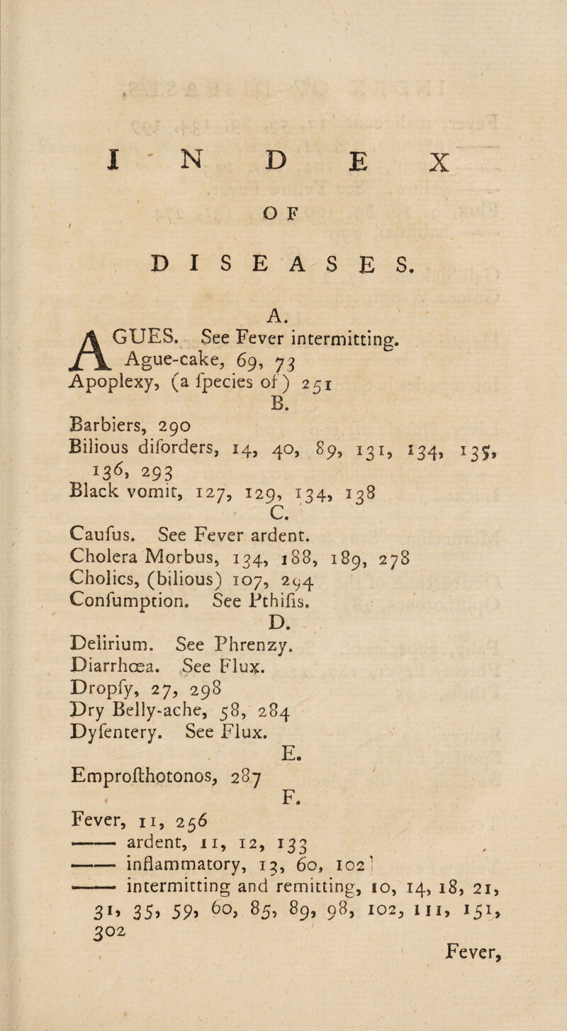 O F t DISEASES. A, AGUES. See Fever intermitting. Ague-cake, 69, 73 Apoplexy, (a fpecies of) 251 B. Barbiers, 290 Bilious diforders, 14, 40, 89, 131, 134, 135, 13d, 293 Black vomit, 127, 129, 134, 138 C. Caufus. See Fever ardent. Cholera Morbus, 134, 188, 189, 278 Cholics, (bilious) 107, 294 Confumption. See Pchifls. D. Delirium. See Phrenzy. Diarrhoea. See Flux. Dropfy, 27, 298 Dry Belly-ache, 58, 284 Dyfentery. See Flux. E. Emprofthotonos, 287 F. Fever, n, 256 ■- ardent, 11, 12, 133 -inflammatory, 13, 60, 102' —— intermitting and remitting, 10, 14, 18, 21, 3*» 35> 59> 60, 85, 89, 98, 102, 111, 151, 3° 2 Fever,