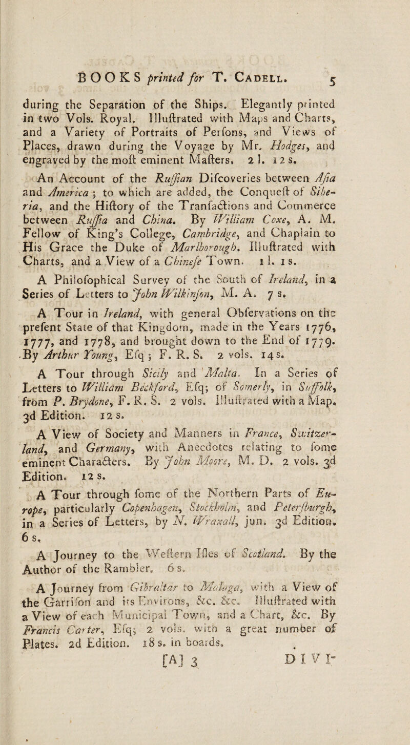 during the Separation of the Ships. Elegantly printed in two Vols. Royal, liluftrated with Maps and Charts, and a Variety of Portraits of Perfons, and Views of Places, drawn during the Voyage by Mr. Hodges, and engraved by the moft eminent Matters, 2 1. I2s. An Account of the Ruffian Difcoveries between Afia and America ; to which are added, the Conqueft of Sibe¬ ria ^ and the Hiftory of the Tranfadtions and Commerce between Rujfia and China. By William Cexe, A. M. Fellow of King’s College, Cambridge, and Chaplain to His Grace the Duke of Marlborough. liluftrated with Charts, and a View of a Chtnefe Town, i 1, is. A Philosophical Survey of the South of Ireland, in a Series of Letters to John JVilkinfon, M. A* 7 s. A Tour in Ireland, with general Obiervations on the prefent State of that Kingdom, made in the Years 1776, 1777, and 1778, and brought down to the End of 1779. By Arthur Toungy Efq ; F. R. S. 2 vols. 14 s, A Tour through Sicily and Malta. In a Series of Letters to William Beekfordy Efq; of Somerly, in Suffolk, from P. Brydone, F. R. S. 2 vols. liluftrated with a Map. 3d Edition. 12 s. A View of Society and Manners in France, Switzer¬ land, and Germany, with Anecdotes relating to fame eminent Charadters, By John Moore, M. D. 2 vols. 3d Edition, 12 s. A Tour through fome of the Northern Parts of Eu¬ rope^ particularly Copenhagen, Stockholm, and Peterjburgh, in a Series of Letters, by N. Wraxalh jttn. 3^ Edition. 6 s, A Journey to the Wettern Ides of Scotland. By the Author of the Rambler. 6 s, A Journey from Gibraltar to Malaga, with a View of the Garrifori and its Environs, &c. &c. liluftrated with a View of each Municipal Town, and a Chart, he, By Francis Car ter, Efq; 2 vols, with a great number of Plates, ad. Edition. 18 s. in boards.