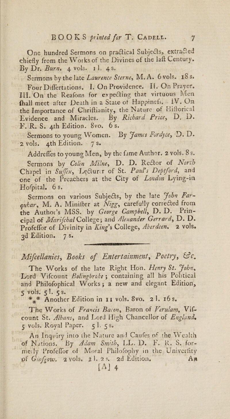 One hundred Sermons on practical Subjeds, extraded chiefly from the Works of the Divines of the la if Century® By Dr. Burn. 4 vols. 1 1, 4 s. Sermons by the late Laurence Sterne, M. A. 6vols. 18s. Four DifFertations, I. On Providence. If. On Prayer. III. On the Reafons for expecting that virtuous Men {hall meet after Death in a State of Happinefs, IV. On the Importance of Chriftiansty, the Nature of Hifloricai Evidence and Miracles. By Richard Price, D. D. F. R. S. 4th Edition. 8vo. 6 s, Sermons to young Women. By James Fordyce? D. D. 2 vols. 4th Edition. 7 s. Addrefles to young Men, by the fame Author. 2 vols, 8 s. Sermons by Colin Milne, D, D. Redor of North Chapel in Sujfex, Lecturer of St. Paul’s Deptford, and one of the Preachers at the City of London Lying-in Hofpital. 6 s. Sermons on various Subjeds, by the late John Far- quhar, M. A. Minifter at Nigg> carefully corroded from the Author’s MSS. by George Campbell, D. D. Prin¬ cipal of Marijchal College; and Alexander Gerrard, D. D® Profeffor of Divinity in King’s College, Aberdeen, 2 vols® 3d Edition. 7 s. Mifcellanies, Books of Entertainment, Poetry, &ca The Works of the late Right Hon. Henry St. John, Lord Vifcount Bolingbroke ; containing all his Political and Philofophical Works 5 a new and elegant Edition, 5 vols. 5 1, 5 s. *** Another Edition in 11 vols, 8vo. 2 1. 16 s. The Works of Francis Bacon, Baron of Verulam, Vif¬ count St. Albans, and Lord High Chancellor of England• 5 vols. Royal Paper. 5 1. 5 s. An Inquiry into the Nature and Caufes of the Wealth of Nations. By Adam Smithy LL, D. F. K. S. for¬ mes ly ProfefTpr of Moral Philofophv in the Univerfuy of GtaLow, 2 vols, 2 1,2?. 2d Edition. An