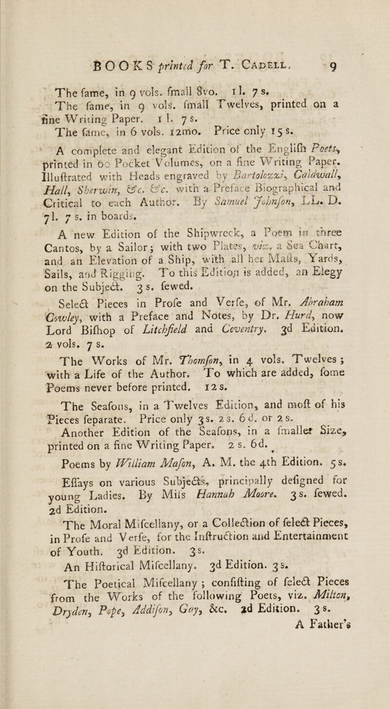 The fame, in 9 vols. fmall 8vo. 11. 7 s, The fame, in 9 vols. fmall Twelves, printed on a tine Writing Paper, 1 l. 7 s. The fame, in 6 vols. 12trio. Price only 15 s. A complete and elegant Edition of the Englifn Poets*, printed in 66 Pocket Volumes, on a fine Writing Paper. Illuftrated with Heads engraved by BartolczzCaldwall* Hall, S her win, csY TV. with a Preface Biographical and Critical to each Author. By Samuel Johnfon, LL. D. 7I. 7 s. in boards. A new Edition of the Shipwreck, a Poem in three Cantos, by a Sailor; with two Plates, viz, a Sea Chart, and an Elevation of a Ship, with all her Mails, Yards, Sails, and Rigging. 1 o this Edition is added, an Elegy on the Subject. 3 s. fewed. Select Pieces in Profe and Verfe, of Mr. Abraham Cowley, with a Preface and Notes, by Dr. Hurd, now Lord Bifhop of Litchfield and Coventry, 3d Edition. 2 vols. 7 s. The Works of Mr. Thomfon, in 4 vols. Twelves ; with a Life of the Author. To which are added, fome Poems never before printed. 12 s. The Seafons, in a Twelves Edition, and molt of his Pieces feparate. Price only 3 s. 23. 6d. or 2 s,. Another Edition of the Seafons, in a (smaller Size, printed on a fine Writing Paper. 2 s. 6d. ^ Poems by William Mafion, A. M. the 4th Edition. 5 s. Effays on various Subje&s, principally defigned for voung Ladies. By Mils Hannah Moore. 3 s. fewed. 2d Edition. The Moral Mifcellany, or a Collection of feledt Pieces, in Profe and Verfe, for the Inftruction and Entertainment of Youth. 3d Edition. 3s. An Hiftorical Mifcellany, 3d Edition. 3 s. The Poetical Mifcellany ; confiding of feledt Pieces from the Works of the following Poets, viz. Milton, Dryderi) Pope*, Addifon, Ley, &c, 2d Edition. 3 s* A Father’s