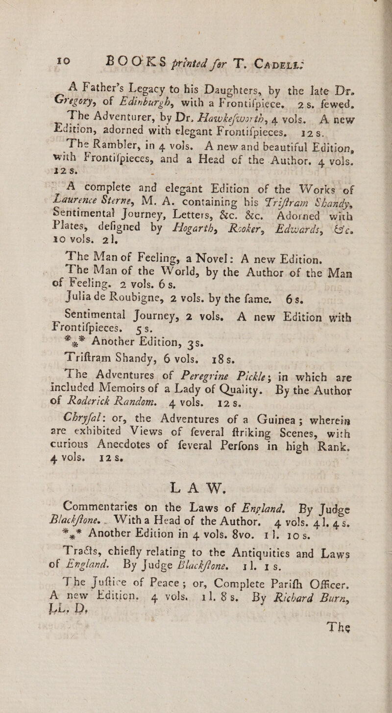 2Q BOOKS prhtedfir T. Cadell; A Father s Legacy to his Daughters, by the late Dr* Gregory, of Edinburgh, with a Frontifpiece. 2 s. fewed, , T he Adventurer, by Dr, Hawkejworth, 4 vols. A new edition, adorned with elegant Frontifpieces. 12 s. The Rambler, in 4 vols. A new and beautiful Editions with Fronti(pieces, and a Head of the Author. 4 vols. 22 s. A complete and elegant Edition of the Works of Laurence Sterne, M. A. containing his Trzjham Shandy\ Sentimental Journey, Letters, &c„ &c. Adorned with Kates, defigned by Hogarth, Hooker, Edwards, LA. 10 vols. 2I. I he Man of Feeling, a Novel: A new Edition. The Man of the World, by the Author of the Mara of Feeling. 2 vols. 6 s. Julia de Roubigne, 2 vols. by the fame. 6 s. Sentimental Journey, 2 vols. A new Edition with Fronti(pieces. 5 s. *** Another Edition, 3s. Triftram Shandy, 6 vols. 18 s. jl ne Adventures of Peregrine Pickley in which are Included Memoirs of a Lady of Quality. By the Author of Roderick Random. 4 vols. 12 s. Chryfal: or, the Adventures of a Guinea; wherein are exhibited Views of feveral ftriking Scenes, with curious Anecdotes of feveral JPerfons in high Rank. 4 vols. 12 S. LAW. Commentaries on the Laws of England. By Judge Biachfione. _ With a Head of the Author. 4 vols. 4I. 4 s. *** Another Edition in 4 vols. 8vo. 1 i. 10 s. Traas, chiefly relating to the Antiquities and Laws of England. By Judge Blackfione. j 1. is. The Juftice of Peace; or. Complete Parifli Offlcer. A new Edition. 4 vols. 11. 8 s. By Richard Burn, JLX . D , Th$