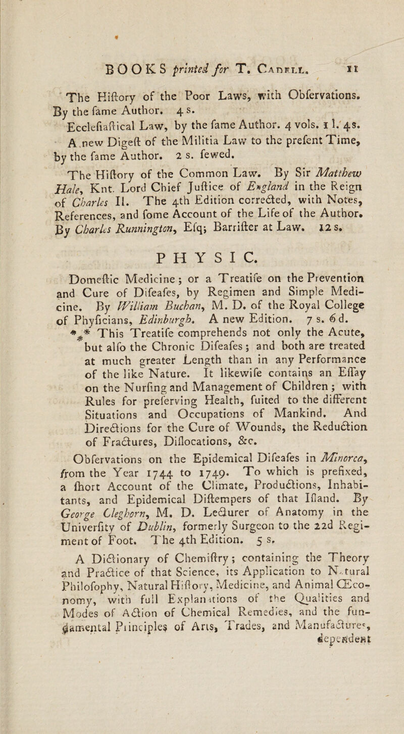 The Kiftory of the Poor Laws, with Obfervations. By the fame Author. 4 s. Ecclefiaftical Law, by the fame Author. 4 vols. 11. 4s. A pew Digeft of the Militia Law to the prefent Time, by the fame Author. 2 s. fewed. The FI i ft or y of the Common Law. By Sir Matthew Haley Knt. Lord Chief Juftice of England in the Reign of Charles Ii. The 4th Edition correded, with Notes, References, and fome Account of the Life of the Author. By Charles Runnington, Efq; Barrifter at Law. 12 s. PHYSIC. Domeftic Medicine; or a Treatife on the Prevention and Cure of Difeafes, by Regimen and Simple Medi¬ cine. By William Buchan, M. D. of the Royal College of Phyficians, Edinburgh. A new Edition. 7 s. 6d. %* Th is Treatife comprehends not only the Acute, but alfo the Chronic Difeafes; and both are treated at much greater Length than in any Performance of the like Nature. It likewife contains an Eftay on the Nurftngand Management of Children; with Rules for preserving Health, fuited to the different Situations and Occupations of Mankind. And Diredions for the Cure of Wounds, the Reduction of Fradures, Diflocations, &c. Obfervations on the Epidemical Difeafes in Minorca, /rom the Year 1744 to 1749. To which is prefixed, a fhort Account of the Climate, Produdions, Inhabi¬ tants, and Epidemical Diftempers of that Ifiand. By George Cleghorn, M. D. Ledurer of Anatomy in the Univerfity of Dublin, formerly Surgeon to the 22d Regi¬ ment of Foot. The 4th Edition. 5 s. A Didionary of Chemiftry; containing the Theory and Practice of that Science, its Application to Natural Philofophy, Natural Hi ftory, Medicine, and Animal (Eco¬ nomy, with full Explanations of the Qualities and Modes of Adion of Chemical Remedies, and the fun¬ damental Piinciple? of Arts, Trades, and Manufa&ures, dependent: