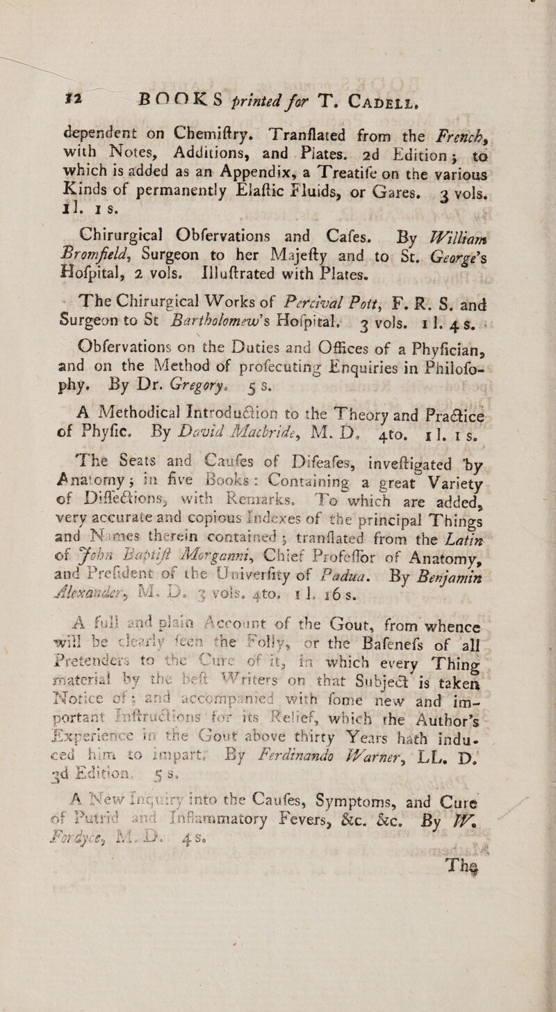 dependent on Chemiftry. Tranflaced from the French > with Notes, Additions, and Plates. 2d Edition j to which is added as an Appendix, a Treatife on the various Kinds of permanently Elaftic Fluids, or Gares. 3 vols. 11. is. Chirurgical Obfervations and Cafes. By William Bromfield, Surgeon to her Mijefty and to St. George's Hofpital, 2 vols. Illuftrated with Plates. The Chirurgical Works of Perchal Pott, F. R. S. and Surgeon to St Bartholomew's Hofpital. 3 vols. 11. 4 s. Obfervations on the Duties and Offices of a Phylician, and on the Method of profecuting Enquiries in Philofo- phy. By Dr. Gregory, 5 s. A Methodical Introduction to the Theory and Pra&ice of Phyfic. By David Macbride, M. D, 4to. 11. is. The Seats and Caufes of Difeafes, invefligated 'by Anatomy; in five Books: Containing a great Variety of DiffeCtions, with Remarks. To which are added, very accurate and copious Indexes of the principal Things and N -mes therein contained 5 tranflated from the Latin of John Baptijl Morganni, Chief ProfefTor of Anatomy, and Preftdent- of the Univerftty of Padua. By Benjamin Alexander*, M. D. 3 vols. 4to. 1 h 16 s. w P m Notice of % and accompanied with feme new and im¬ portant Fnftructions for its .Relief, which the Author's Experience in the Gout above thirty Years hath indu¬ ced him to impart. By Ferdinando Warner, LL. D. qd Edition, 5 s, A New Inquiry into the Caufes, Symptoms, and Cure of Putrid and Inflammatory Fevers, &c. &c. By W. For dyes,, 1FL D. 4 s* A I'uii and pi iii raccount of the Gout, from whence 'ill be dearly ken the Folly, or the Bafenefs of all retender:* to the Cure of it, in which every Thing aterial by the N d Writers on that Subject- is taken