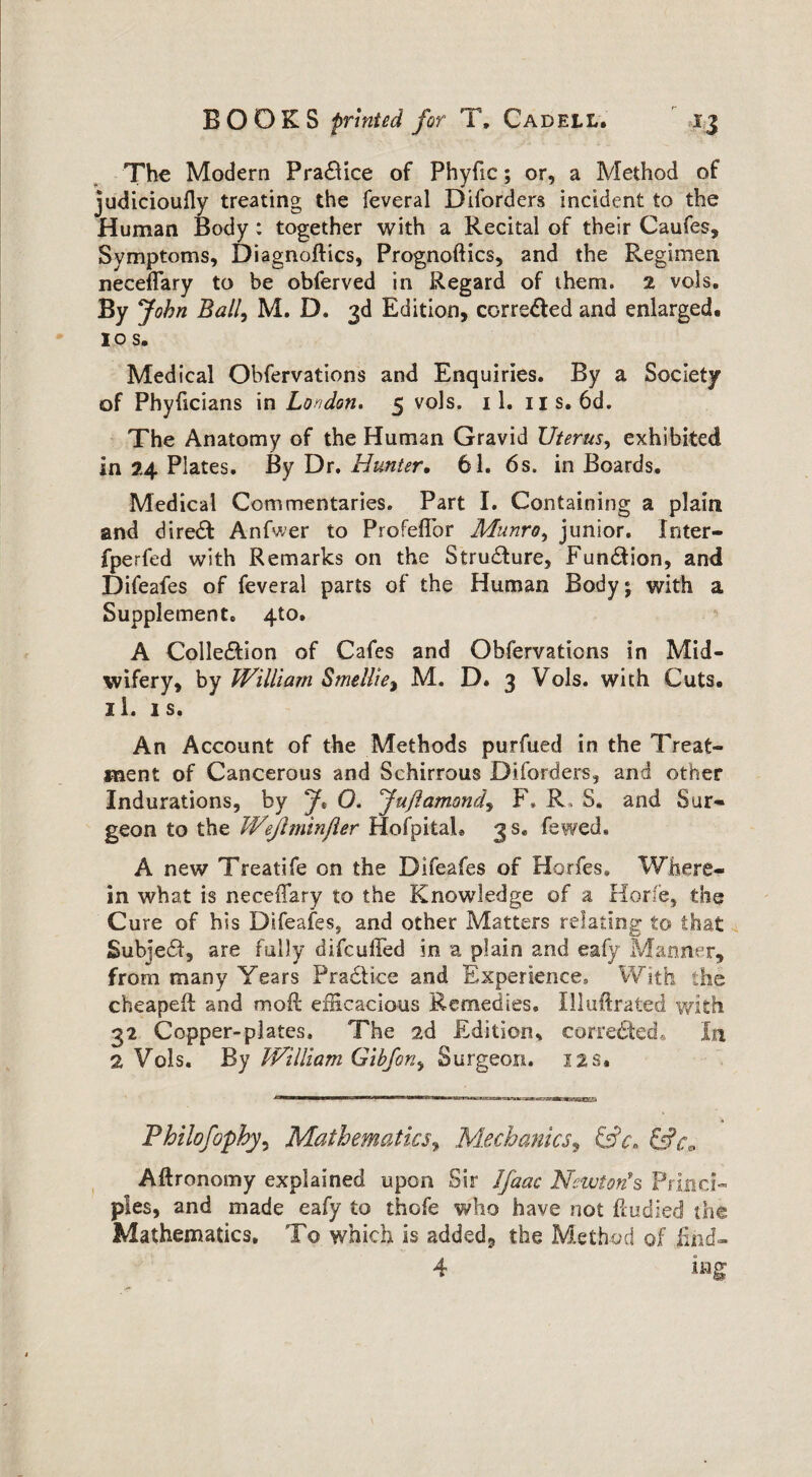 The Modern Practice of Phyfic; or, a Method of judicioufly treating the feveral Diforders incident to the Human Body : together with a Recital of their Caufes, Symptoms, Diagnoftics, Prognoftics, and the Regimen neceflary to be obferved in Regard of them. 2 vols. By John Ball, M. D. 3d Edition, corre&ed and enlarged. 10 s. Medical Obfervations and Enquiries. By a Society of Phyficians in London. 5 vols. 11. 11s. 6d. The Anatomy of the Human Gravid Uterus, exhibited in 24 Plates. By Dr .Hunter, 61. 6s. in Boards. Medical Commentaries. Part I. Containing a plain and diredf Anfwer to ProfefTor Munro, junior. Inter- fperfed with Remarks on the Structure, Fun&ion, and Difeafes of feveral parts of the Human Body; with a Supplement. 4to. A Colle&ion of Cafes and Obfervations In Mid¬ wifery, by William Smellie$ M. D» 3 Vols. with Cuts. 11. is. An Account of the Methods purfued in the Treat¬ ment of Cancerous and Schirrous Diforders, and other Indurations, by J* O. Ju/lamondy F» R, S. and Sur¬ geon to the Wejlminfler HofpitaL 3 s. fewed. A new Treatife on the Difeafes of Horfes. Where¬ in what is necedary to the Knowledge of a Horf'e, the Cure of his Difeafes, and other Matters relating to that Subiedt, are fully difcuffed in a plain and eafy Manner, from many Years Practice and Experience, With the cheaper! and moil efficacious Remedies. Illuftrated with 32 Copper-plates, The 2d Edition* corrected* In 2 Vols. By William Gibforiy Surgeon. 12 s. Philofophy^ Mathematics, Mechanics y &c» Aftronomy explained upon Sir Jfaac Newton's Princi¬ ples, and made eafy to thofe who have not fiudied the Mathematics. To which is added, the Method of find-