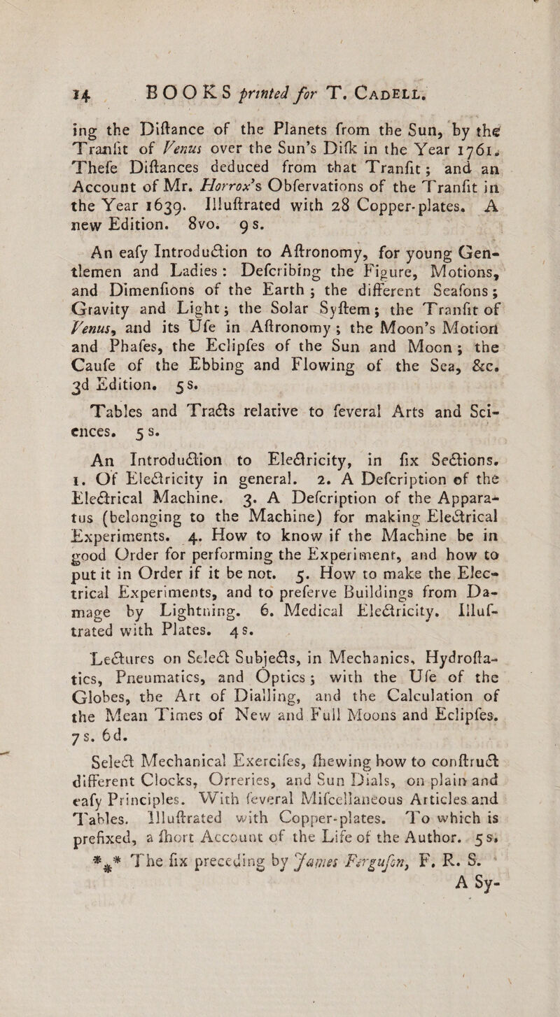 ing the Diftance of the Planets from the Sun, by the Tranfit of Venus over the Sun’s Difk in the Year ij6i„ Thefe Diftances deduced from that Tranfit; and an Account of Mr. Horrox*s Obfervations of the Tranfit in the Year 1639. Iiluftrated with 28 Copper*plates. A new Edition. 8vo. 9 s. An eafy Introduction to Aftronomy, for young Gen¬ tlemen and Ladies: Defcribing the Figure, Motions, and Dimenfions of the Earth ; the different Seafons ; Gravity and Light; the Solar Syftem; the Tranfit of Venus, and its Ufe in Aftronomy ; the Moon’s Motion and Phafes, the Eclipfes of the Sun and Moon ; the Caufe of the Ebbing and Flowing of the Sea, &c. 3d Edition. 5 s. Tables and Tradts relative to feveral Arts and Sci¬ ences. 5 s. An Introduction to EleCtricity, in fix SeCtions. 1. Of EieCtricity in general. 2. A Defcription of the EleCtrical Machine. 3. A Defcription of the Appara¬ tus (belonging to the Machine) for making EleCtrical Experiments. 4. How to know if the Machine be in good Order for performing the Experiment, and how to put it in Order if it be not. 5. How to make the Elec¬ trical Experiments, and to preferve Buildings from Da¬ mage by Lightning. 6. Medical EleCiricity. Iiluf¬ trated with Plates. 4 s. ‘LeCtures on SeleCt Subjects, in Mechanics, Hydrofla- tics, Pneumatics, and Optics; with the Ufe of the Globes, the Art of Dialling, and the Calculation of the Mean Times of New and Full Moons and Eclipfes. 7s. 6d. SeleCt Mechanical Exercifes, fhewing how to conftruCt different Clocks, Orreries, and Sun Dials, on plain and eafy Principles. With feveral MifcellanCous Articles and Tables, llludrated with Copper-plates. To which is prefixed, a fhort Account of the Life of the Author. 5 s* *** The fix preceding by James Fergufon, F. R. S. A Sy-