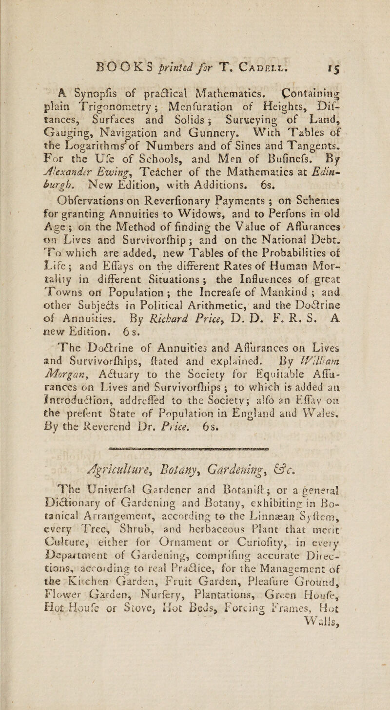 A Synopfis of practical Mathematics. Containing plain Trigonometry; Menfuration of Heights, Dif- lances. Surfaces and Solids 5 Surveying of Land, Gauging, Navigation and Gunnery. With Tables of the Logarithms3of Numbers and of Sines and Tangents. For the Ufe of Schools, and Men of Bufinefs. By Alexander Ewing, Teacher of the Mathematics at Edin- burgh. New Edition, with Additions. 6s. Qbfervations on Reverfionary Payments ; on Schemes for granting Annuities to Widows, and to Perfons in old Age ; on the Method of finding the Value of Affurances on Lives and Survivorfhip; and on the National Debt. To which are added, new Tables of the Probabilities of Life; and Eflays on the different Rates of Human Mor¬ tality in different Situations ; the Influences of great Towns on Population; the Increafe of Mankind ; and other Subjedts in Political Arithmetic, and the Doctrine of Annuities. By Richard Price, D. D. F. R. S. A new Edition. 6 s. The Dodfrine of Annuities and Affurances on Lives and Survivorfhips, (fated and explained. By William Morgan, Adiuary to the Society for Equitable Affu- rances on Lives and Survivorfhips; to which is added an Introduction, addreffed to the Society; alfo an Eflay on the prefent State of Population in England and Wales, By the Reverend Dr. Price. 6 s. Agriculture, Botany, Gardening, &c* The Univerfal Gardener and Botanift; or a general Di&ionary of Gardening and Botany, exhibiting: in Bo¬ tanical Arrangement, according to the Linnaean Syftem, every Tree, Shrub, and herbaceous Plant that merit Culture, either for Ornament or Curiofity, in every Department of Gardening, comprifing accurate Direc¬ tions, according to real Pradiice, for the Management of the Kitchen Garden, Fruit Garden, Pleafure Ground, Flower Garden, Nurfery, Plantations, Green Ho ufe. Hot Houfe or Stove5 Hot Beds, Forcing Frames, Hot Walls,