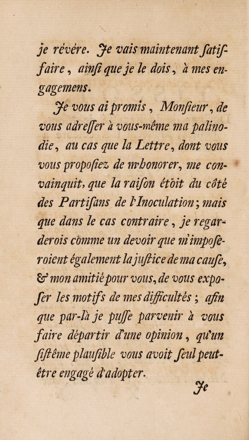 je révéré. Je vais maintenant fatif- faire, ainfi que je le dois, a mes en- gagemens. Je vous ai promis, Monfieur, de vous adrejfer a vous-même ma palino- <* <f> • •• * v- die, au cas que la Lettre, dont vous vous proposez de m'honorer, me con¬ vainquit> que la raifon étoit du côté des Partifans de l'Inoculation ; mais que dans le cas contraire, je regar¬ derais comme un devoir que mimpofe- roient également lajufiice de ma caufe, & mon amitié pour vous, de vous expo- fer les motifs de mes difficultés ; afin que par-la je pujfe parvenir a vous . , ■’ .1 - *> ■- . * ’ , ! .. “ -, ’ « faire départir dune opinion, qu'un fifiême plaufible vous avoit feulpeut- être engagé d’adopter. Je