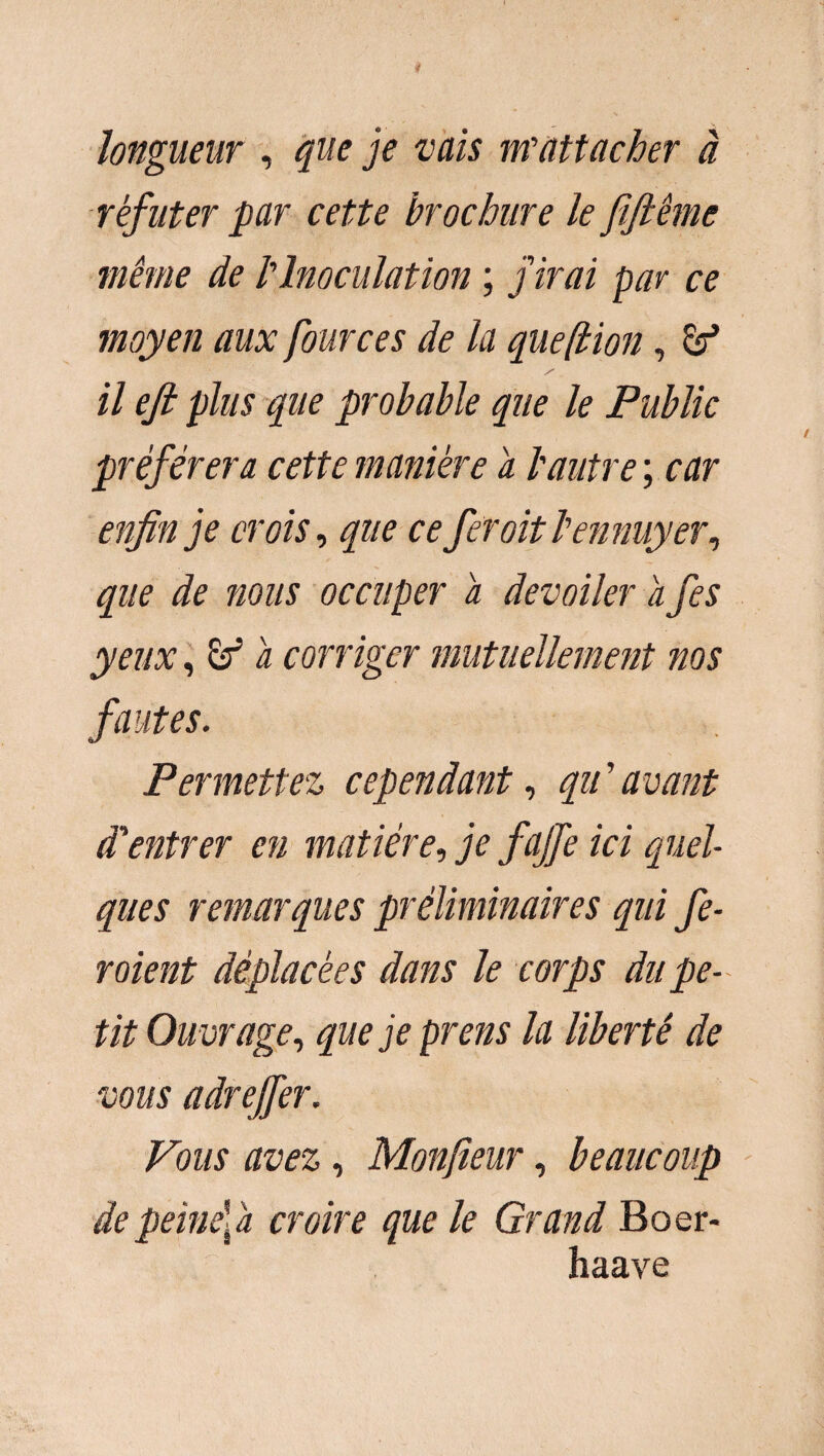 longueur , que je vais m'attacher à réfuter par cette brochure le fiftême même de l'Inoculation ; j'irai par ce moyen aux four ces de la que (lion, & il ejl plus que probable que le Public préférera cette manière a l'autre ; car enfin je crois, que ce fer oit l'ennuyer, que de mus occuper a dévoiler a fes yeux, a corriger mutuellement nos fautes. Permettez cependant, qu ’ avant d'entrer en matière fie fajfe ici quel¬ ques remarques préliminaires qui fe¬ raient déplacées dans le corps du pe¬ tit Ouvrage, que je prens la liberté de vous adreffer. Vous avez, Monfieur, beaucoup depeinefa croire que le Grand Boer- haave