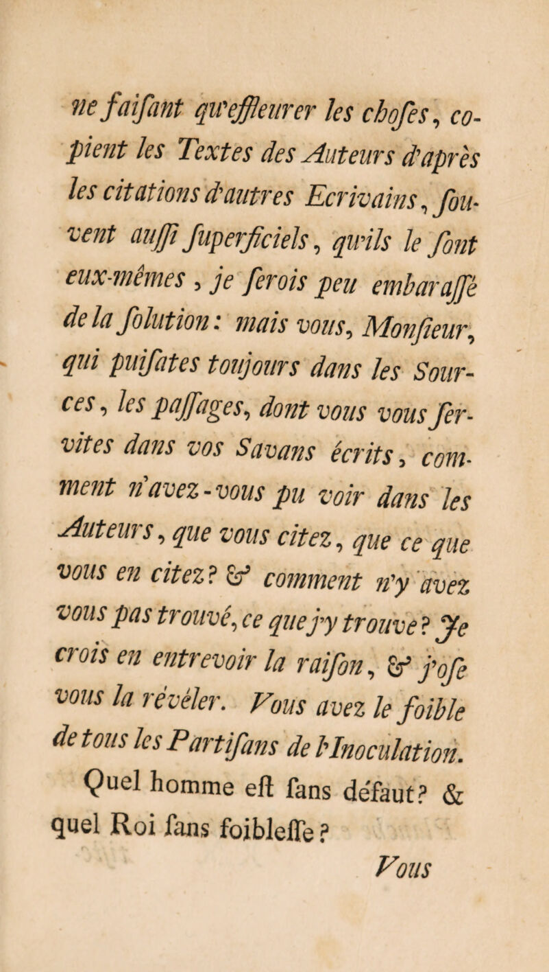 ne faifant qu'effleurer les chofes, co¬ pient les Textes des Auteurs d'après les citations d'autres Ecrivains, fou- vent aujji Juperfocieis, quils le font eux-memes , je ferois peu embarafflè de la folution. mais vous-, Monsieur, qui puifates toujours dans les Sour¬ ces , les paffages, dont vous vous fer- vites dans vos Savans écrits, fom- wîcut u avez •vous pu voiv dfl?is les Auteui s, vous citez, ce que vous en citez ? <éf comment n'y avez vous pas trouvé, ^ que j'y trouve ? Je crois en entrevoir la raifon, j'ofe vous la révéler. avez le foible de tous les Partifans de l'Inoculation. Çuel homme eft fans défaut? & quel Roi fans fojbleife ? Vous