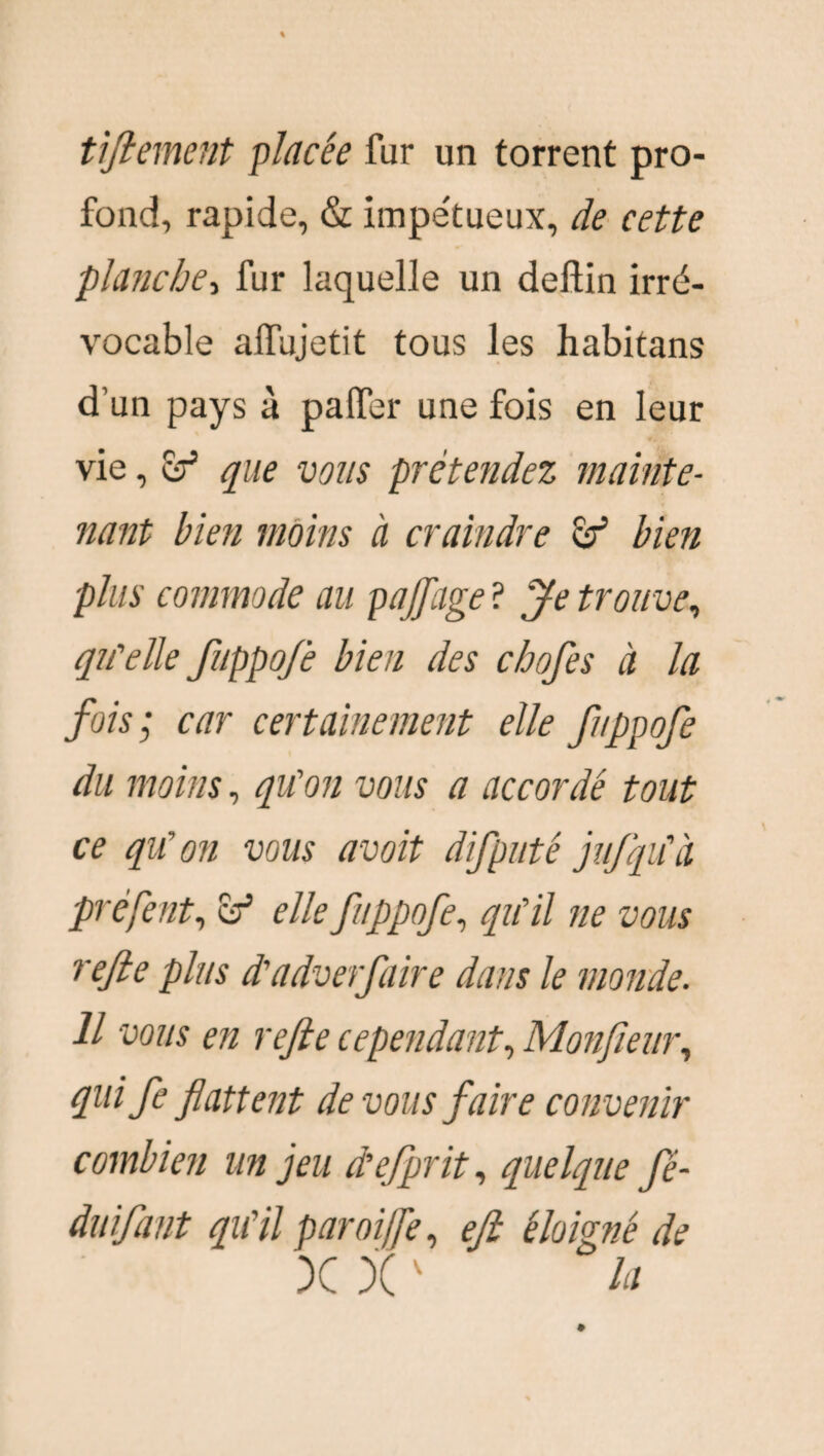 tiftement pincée fur un torrent pro¬ fond, rapide, & impe'tueux, de cette planche, fur laquelle un deftin irré¬ vocable alfujetit tous les habitans d’un pays à patfer une fois en leur vie, ef que vous prétendez mainte¬ nant bien moins à craindre & bien plus commode au pajfage ? Je trouve, qu'elle fuppo/è bien des cbofes à la fois; car certainement elle fuppofe du moins, qu'on vous a accordé tout ce qu'on vous avoit difputé jufqu'à préfent, elle fuppofe, qu'il ne vous refte plus d'adverfaire dans le monde. Il vous en refie cependant, Monfienr, quife flattent de vous faire convenir combien un jeu d’efprit, quelque fê- duifant qu'il paroi fie, efi éloigné de X X v la