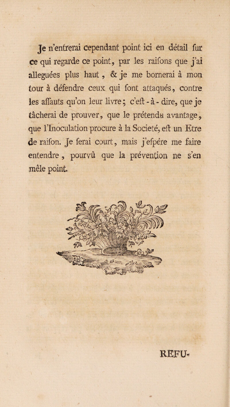 Je n entrerai cependant point ici en détail fur ce qui regarde ce point, par les raifons que j’ai alléguées plus haut, & je me bornerai à mon tour à défendre ceux qui font attaqués, contre les affauts qu’on leur livre; ceft - à - dire, que je tâcherai de prouver, que le prétendu avantage, / que l’Inoculation procure à la Société, eft un Etre de raifon. je ferai court, mais j’efpére me faire entendre, pourvu que la prévention ne s’en mêle point. REFU*