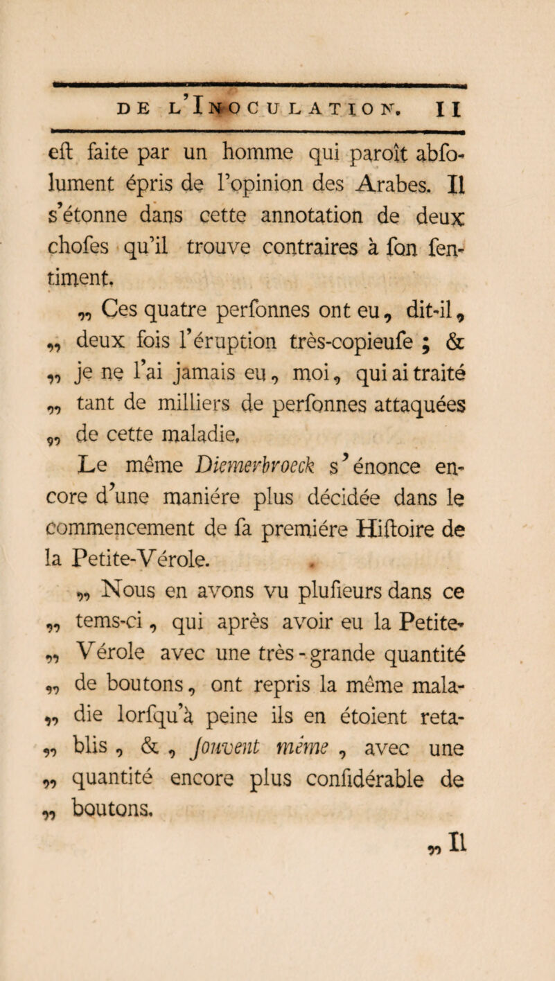 eft faite par un homme qui paraît abfo- lument épris de l’opinion des Arabes. Il a • s étonne dans cette annotation de deux chofes qu’il trouve contraires à fon fen- timent. „ Ces quatre perfonnes ont eu, dit-il, ,, deux fois l’éruption très-copieufe ; & „ je nç l’ai jamais eu, moi, qui ai traité „ tant de milliers de perfonnes attaquées „ de cette maladie. Le même Diemerbroeck s’énonce en¬ core d’une manière plus décidée dans le commencement de fa première Hiftoire de la Petite-Vérole. „ Nous en avons vu plu fleurs dans ce „ tems-ci, qui après avoir eu la Petite- „ Vérole avec une très - grande quantité ,, de boutons, ont repris la même mala- „ die lorfqu’à peine ils en étoient reta- „ blis , & , Jouvent même , avec une „ quantité encore plus confidérable de „ boutons, „Il