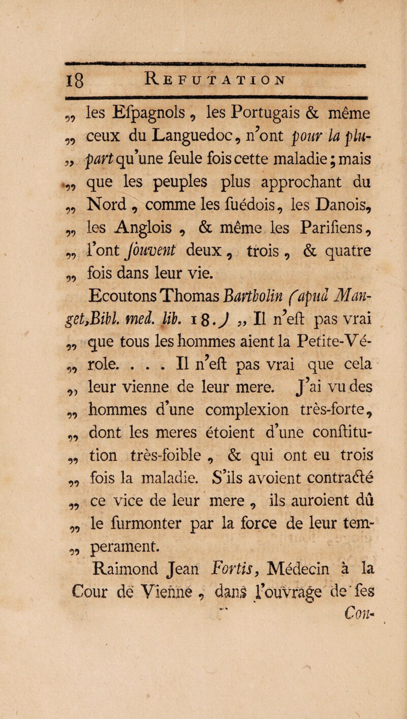 ,, les Efpagnols , les Portugais & même „ ceux du Languedoc, n’ont pour la plu- „ part qu’une feule fois cette maladie ; mais que les peuples plus approchant du „ Nord , comme les fuédois, les Danois, „ les Anglois , & même les Parifiens, „ l’ont jôuvent deux , trois , & quatre „ fois dans leur vie. Ecoutons Thomas Bartbolin (apud Man- get,Bibl. med. lib. 18.J „ Il n’eft pas vrai ,, que tous les hommes aient la Petite-Yé- ,, rôle. ... Il n’eft pas vrai que cela ,, leur vienne de leur mere. J’ai vu des „ hommes d’une complexion très-forte, „ dont les meres étoient d’une conftitu- „ tion très-foible , & qui ont eu trois „ fois la maladie. S’ils avoient contrarié „ ce vice de leur mere , ils auroient dû „ le furmonter par la force de leur tem- „ perament. Raimond Jean Fortis, Médecin à la Cour dé Vienne , danâ l’ouvrage de ' fes Con-