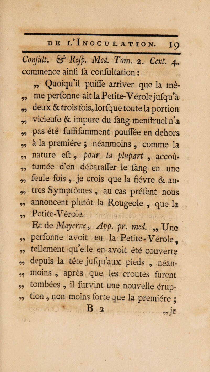 Conjült. Rejp. Med. Tom. a. Cent. 4. commence ainfi fa confultation : „ Quoiqu’il puilfe arriver que la mê- „ me perfonne ait la Petite-Vérole jufqu a „ deux & trois fois, lorfque toute la portion „ vicieufe & impure du fang menftruel n’a „ pas été fuffifamment poulTée en dehors „ à la première ; néanmoins , comme la „ nature eft, pour la plupart , accoû- „ tumée d’en débaralTer le fang en une „ feule fois , je crois que la fièvre & au* n tres Symptômes , au cas préfent nous „ annoncent plutôt la Rougeole , que la ,, Petite-Vérole. Et de Mayerne, App. pr. mei. „ Une „ perfonne avoit eu la Petite - Vérole, n tellement quelle en avoit été couverte „ depuis la tête jufqu’aux pieds , néan- „ moins , après que les croûtes furent ,, tombées , il furvint une nouvelle érup- „ tion, non moins forte que la première j