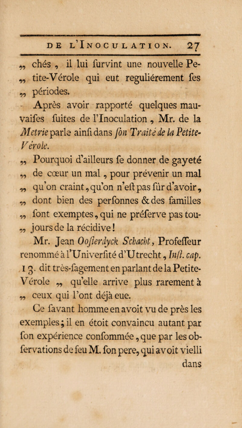 ,, chés , il lui furvint une nouvelle Pe- ,, tite-Vérole qui eut régulièrement fes „ périodes. Après avoir rapporté quelques mau- vaifes fuites de l’Inoculation , Mr. de la Mctrie parle ainfidans Jon Traite de la Petite- V érole. „ Pourquoi d’ailleurs fe donner de gayeté „ de cœur un mal, pour prévenir un mal ,, qu’on craint, qu’on n’eft pas fûr d’avoir , „ dont bien des perfonnes &des familles „ font exemptes, qui ne préferve pas tou- „ jours de la récidive! Mr. Jean Oojierdyck Scbacbt, ProfefTeur renommé à l’Univerfité d’U trecht, In fl. cap. I 3. dit très-fagement en parlant de la Petite- Vérole „ quelle arrive plus rarement à „ ceux qui l’ont déjà eue. Ce favant homme en avoit vu de près les exemples ; il en étoit convaincu autant par fon expérience confommée, que par les ob- fervations de feu M. fon pere, qui avoit vielli dans