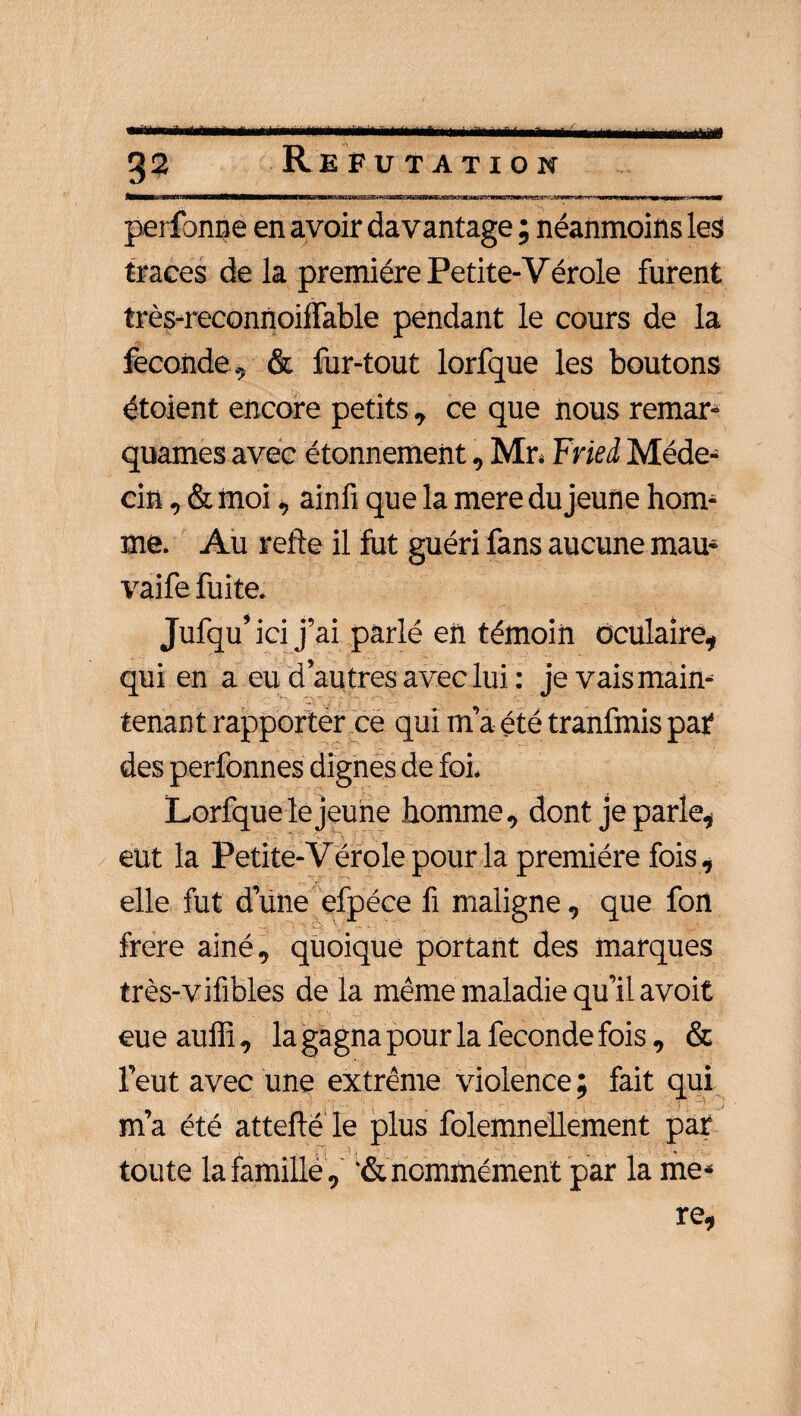 perfbnne en avoir davantage ; néanmoins les traces de la première Petite-Vérole furent très-reconUoiffable pendant le cours de la fécondé, & fur-tout lorfque les boutons étoient encore petits , ce que nous remar¬ quâmes avec étonnement, Mr. Fried Méde¬ cin , & moi, ainfi que la mere du jeune hom¬ me. Au refte il fut guéri fans aucune mau- vaife fuite. Jufqu’ ici j’ai parlé en témoin oculaire, qui en a eu d’autres avec lui : je vais main¬ tenant rapporter ce qui m’a été tranfmis par des perfonnes dignes de foi. Lorfque le jeune homme, dont je parle, eut la Petite-Vérole pour la première fois , elle fut d’une efpéce fi maligne, que fon frere ainé, quoique portant des marques très-vifibles de la même maladie qu’il avoit eue aufli, la gagna pour la fécondé fois, & l’eut avec une extrême violence ; fait qui m’a été attefté le plus folemnellement par toute la famille, '& nommément par la me* re,