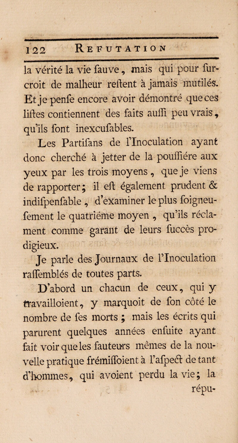 la vérité la vie fauve, mais qui pour fur- croit de malheur relient à jamais mutilés. Etjepenfe encore avoir démontré que ces liftes contiennent des faits auffi peu vrais , qu’ils font inexcufables. Les Partifans de l’Inoculation ayant donc cherché à jetter de la poufliére aux yeux par les trois moyens , que je viens de rapporter; il eft également prudent & indifpenfable , d’examiner le plus foigneu- fement le quatrième moyen , qu’ils récla¬ ment comme garant de leurs fuccès pro¬ digieux. Je parle des Journaux de l’Inoculation ralfemblés de toutes parts. D’abord un chacun de ceux, qui y travailloient, y marquoit de fon côté le nombre de fes morts ; mais les écrits qui parurent quelques années enfuite ayant fait voir que les fauteurs mêmes de la nou¬ velle pratique frémiffoient à l’afpeél de tant d’hommes, qui avoient perdu la vie ; la répu-