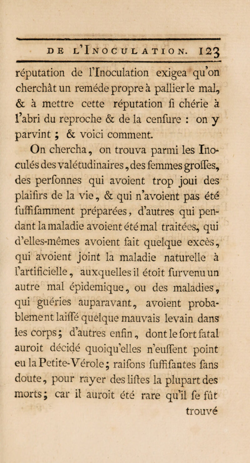 réputation de l’Inoculation exigea qu’on cherchât un remède propre à pallier le mal, & à mettre cette réputation fi chérie à l’abri du reproche & de la cenfure : on y parvint ; & voici comment. On chercha, on trouva parmi les Ino¬ culés des valétudinaires, des femmes groffes, des perfonnes qui avoient trop joui des plaifirs de la vie, & qui n’avoient pas été fuffifamment préparées, d’autres qui pen¬ dant lamaladie avoient été mal traitées, qui d’elies-mêmes avoient fait quelque excès, qui avoient joint la maladie naturelle à l'artificielle , auxquelles il étoit furvenu un autre mal épidémique, ou des maladies, qui guéries auparavant, avoient proba¬ blement laide quelque mauvais levain dans les corps; d’autres enfin, dont le fort fatal auroit décidé quoiqu’elles n’euffent point eu la Petite-Vérole; raifons fuffifantes fans doute, pour rayer des liftes la plupart des morts; car il auroit été rare qu’il fe fût trouvé