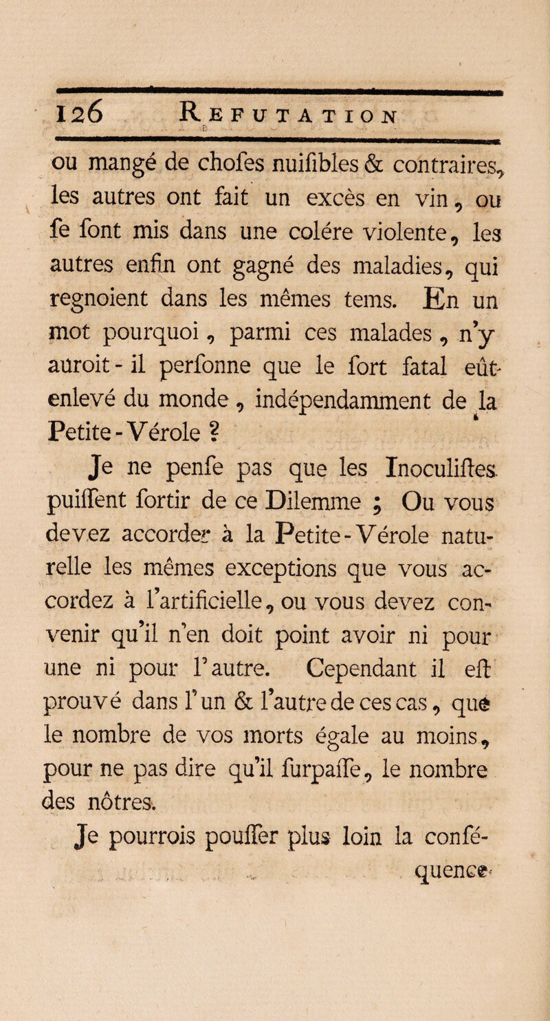 ■B ■ ou mangé de chofes nuifibles & contraires, les autres ont fait un excès en vin, ou fe font mis dans une colère violente, les autres enfin ont gagné des maladies, qui regnoient dans les mêmes tems. En un mot pourquoi, parmi ces malades , n’y auroit - il perfonne que le fort fatal eût- enlevé du monde , indépendamment de la Petite - Vérole ? Je ne penfe pas que les Inoculiftes. puiffent fortir de ce Dilemme ; Ou vous devez accorder à la Petite - Vérole natu¬ relle les mêmes exceptions que vous ac¬ cordez à l’artificielle, ou vous devez con¬ venir qu’il n’en doit point avoir ni pour une ni pour l’autre. Cependant il eft prouvé dans l’un & l’autre de ces cas, que le nombre de vos morts égale au moins, pour ne pas dire qu’il furpalfe, le nombre des nôtres. Je pourrais pouffer plus loin la confé- quence-