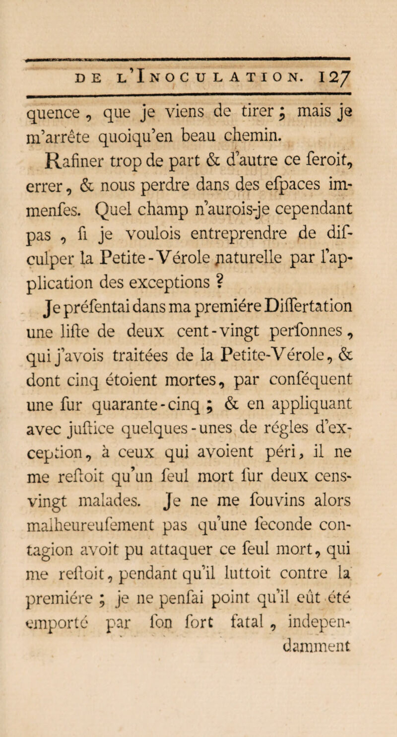 quence , que je viens de tirer ; mais je m’arrête quoiqu’en beau chemin. Rafiner trop de part & d’autre ce feroit, errer, & nous perdre dans des efpaces im- menfes. Quel champ n’aurois-je cependant pas , fi je voulois entreprendre de dis¬ culper la Petite-Vérole naturelle par l’ap¬ plication des exceptions ? Je préfentai dans ma première DHTertation une lifte de deux cent-vingt perfonnes , qui j’avois traitées de la Petite-Vérole, & dont cinq étoient mortes, par conféquent une fur quarante - cinq ; & en appliquant avec juftice quelques-unes de régies d’ex¬ ception, à ceux qui avoient péri, il ne me reftoit qu’un feul mort lur deux cens- vingt malades. Je ne me fouvins alors malheureufement pas qu’une fécondé con¬ tagion avoit pu attaquer ce feul mort, qui me reftoit, pendant qu’il luttoit contre la première ; je ne penfai point qu’il eût été emporté par l'on fort fatal , indepen- » • ' % • . damment