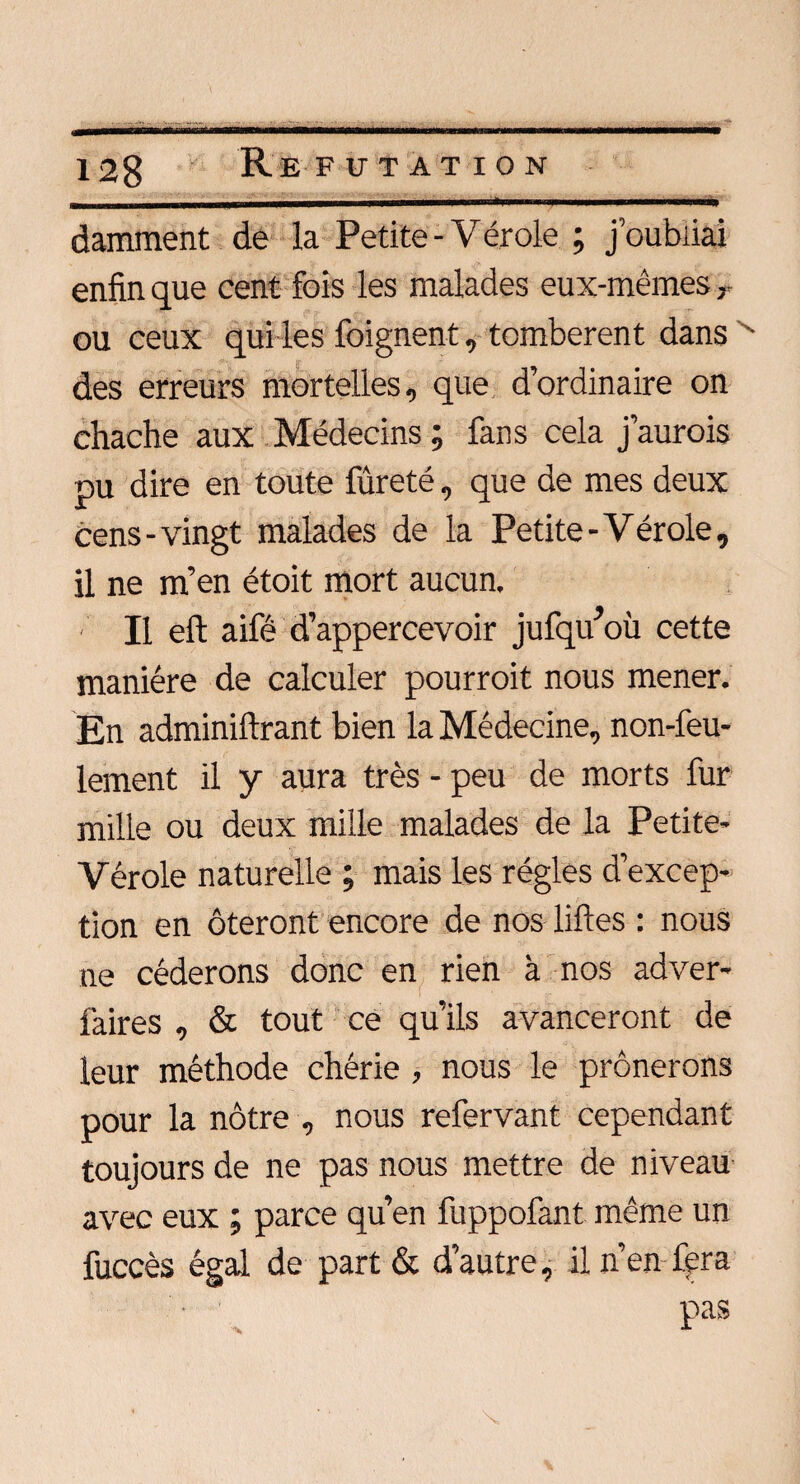 damment de la Petite - Vérole ; j’oubliai enfin que cent fois les malades eux-mêmes r ou ceux qui les feignent, tombèrent dans ■ des erreurs mortelles, que d’ordinaire on chache aux Médecins ; fans cela j’aurois pu dire en toute fûreté, que de mes deux cens-vingt malades de la Petite - Vérole, il ne m’en étoit mort aucun. ' Il eft aifé d’appercevoir jufqu’où cette manière de calculer pourroit nous mener. En adminiftrant bien la Médecine, non-feu¬ lement il y aura très - peu de morts fur mille ou deux mille malades de la Petite- Vérole naturelle ; mais les régies d’excep¬ tion en ôteront encore de nos liftes : nous ne céderons donc en rien à nos adver- faires , & tout ce qu’ils avanceront de leur méthode chérie , nous le prônerons pour la nôtre , nous refervant cependant toujours de ne pas nous mettre de niveau avec eux ; parce qu’en fuppofant même un fuccès égal de part & d’autre, il n’en-fera • 1 pas