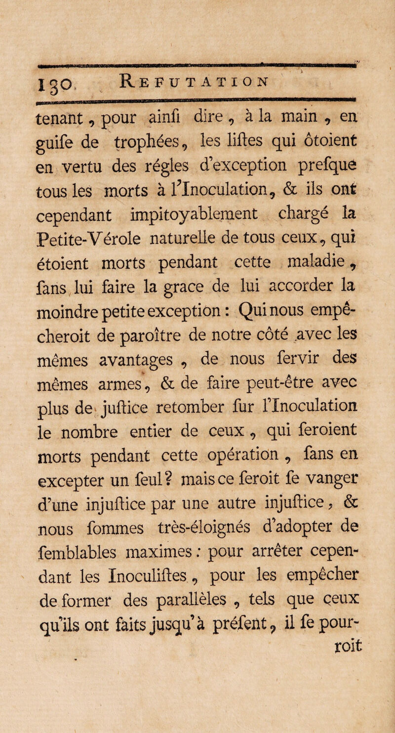 13© tenant, pour ainfi dire , à la main , en guife de trophées, les liftes qui ôtoient en vertu des régies d’exception prefque tous les morts à l'Inoculation, & ils ont cependant impitoyablement chargé la Petite-Vérole naturelle de tous ceux, qui étoient morts pendant cette maladie, fans lui faire la grâce de lui accorder la moindre petite exception : Qui nous empê- cheroit de paroître de notre côté avec les mêmes avantages , de nous fervir des mêmes armes, & de faire peut-être avec plus de juftice retomber fur l’Inoculation le nombre entier de ceux, qui feroient morts pendant cette opération , fans en excepter un feul ? mais ce feroit fe vanger d’une injuftice par une autre injuftice, & nous fommes très-éloignés d’adopter de femblables maximes : pour arrêter cepen¬ dant les Inoculiftes, pour les empêcher de former des parallèles , tels que ceux qu’ils ont faits jusqu’à préfent, il fe pour- roit