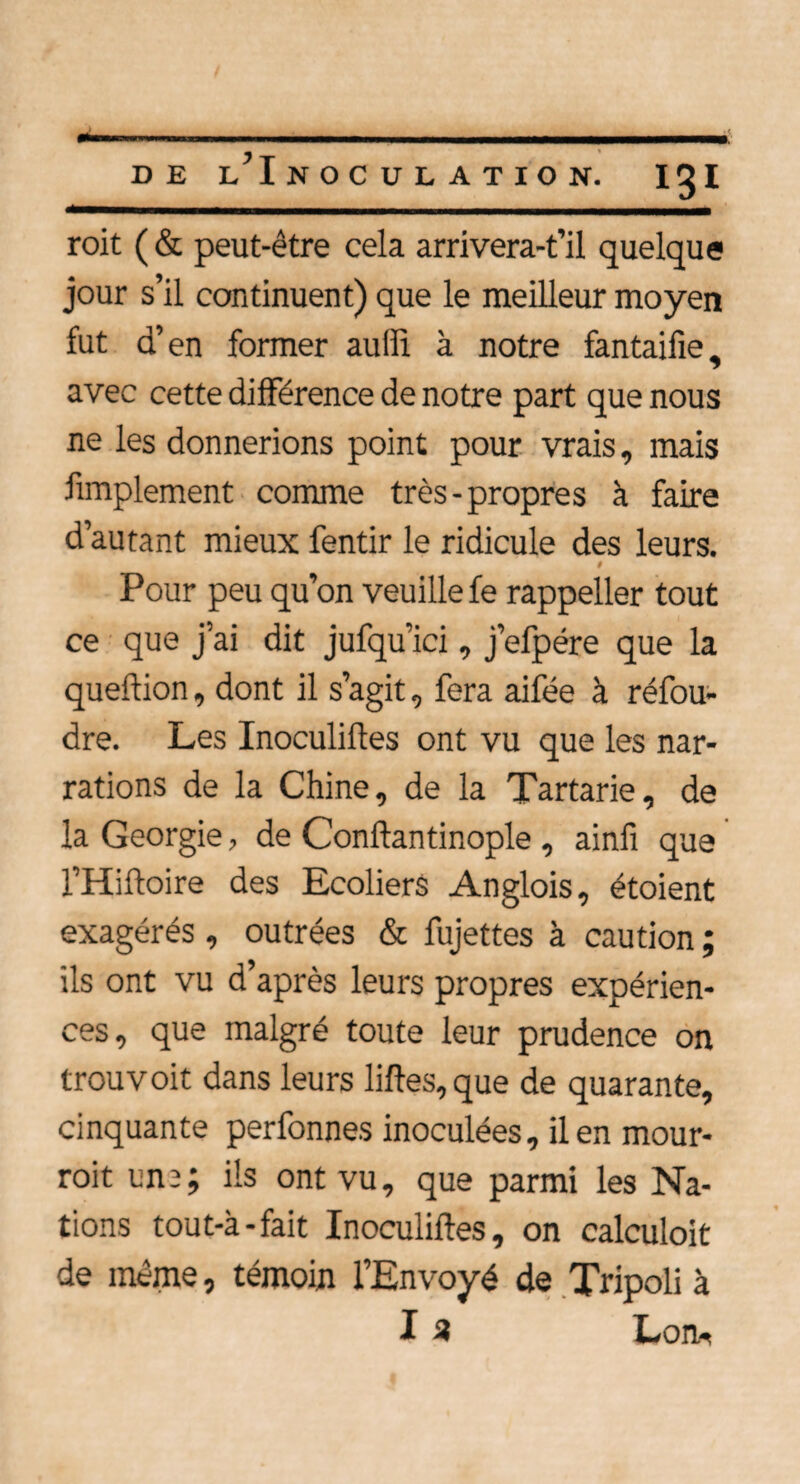 roit (& peut-être cela arrivera-t’il quelque jour s’il continuent) que le meilleur moyen fut d’en former auffi à notre fantaifie, avec cette différence de notre part que nous ne les donnerions point pour vrais, mais Amplement comme très-propres à faire d’autant mieux fentir le ridicule des leurs. # Pour peu qu’on veuille fe rappeller tout ce que j’ai dit jufqu’ici, j’efpére que la queftion, dont il s’agit, fera aifée à réfou¬ dre. Les Inoculiltes ont vu que les nar¬ rations de la Chine, de la Tartarie, de la Géorgie, de Conftantinople , ainfi que l’Hiftoire des Ecoliers Anglois, étoient exagérés , outrées & fujettes à caution ; ils ont vu d’après leurs propres expérien¬ ces, que malgré toute leur prudence on trou voit dans leurs liftes, que de quarante, cinquante perfonnes inoculées, il en mour- roit un2; ils ont vu, que parmi les Na¬ tions tout-à-fait Inoculiftes, on calculoit de même, témoin l’Envoyé de Tripoli à