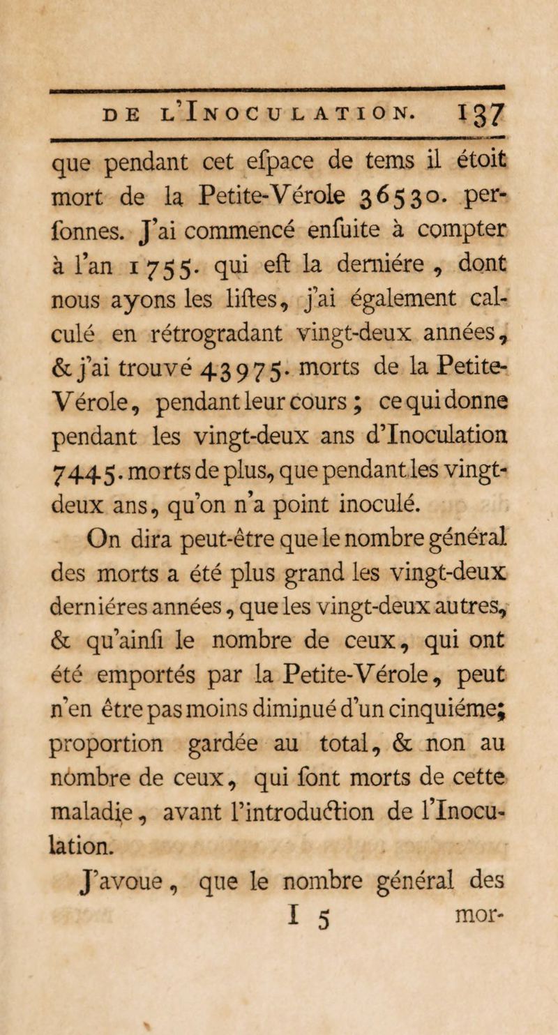 que pendant cet efpace de tems il étoit mort de la Petite-Vérole 36530. per- fonnes. J’ai commencé enfuite à compter à l’an 1755. qui eft la dernière , dont nous ayons les liftes, j’ai également cal¬ culé en rétrogradant vingt-deux années, &amp; j ai trouvé 43975- morts de la Petite- V érole, pendant leur cours ; ce qui don ne pendant les vingt-deux ans d’inoculation 7445. morts de plus, que pendant les vingt- deux ans, qu’on n’a point inoculé. On dira peut-être que le nombre général des morts a été plus grand les vingt-deux dernières années, que les vingt-deux autres, &amp; qu’ainft le nombre de ceux, qui ont été emportés par la Petite-Vérole, peut n’en être pas moins diminué d’un cinquième; proportion gardée au total, &amp; non au nombre de ceux, qui font morts de cette maladie, avant l'introduction de l’Inocu¬ lation. J’avoue, que le nombre général des I 5 mor-