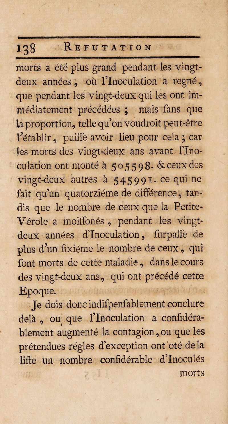 igg Réfutation morts a été plus grand pendant les vingt- deux années , où l’Inoculation a régné, que pendant les vingt-deux qui les ont im¬ médiatement précédées ; mais fans que la proportion, telle qu’on voudroit peut-être l’établir, puilfe avoir lieu pour cela ; car les morts des vingt-deux ans avant l’Ino¬ culation ont monté à 505598. &amp; ceux des vingt-deux autres à 545991. ce qui ne fait qu’un quatorzième de différence, tan¬ dis que le nombre de ceux que la Petite- Vérole a moiffonés , pendant les vingt- deux années d’inoculation, furpalfe de plus d’un fixiéme le nombre de ceux, qui font morts de cette maladie, dans le cours des vingt-deux ans, qui ont précédé cette Epoque. Je dois donc indifpenfablement conclure delà , ou que l’Inoculation a confidéra- blement augmenté la contagion, ou que les prétendues régies d’exception ont oté delà lifte un nombre confidérabie d’Inoculés morts