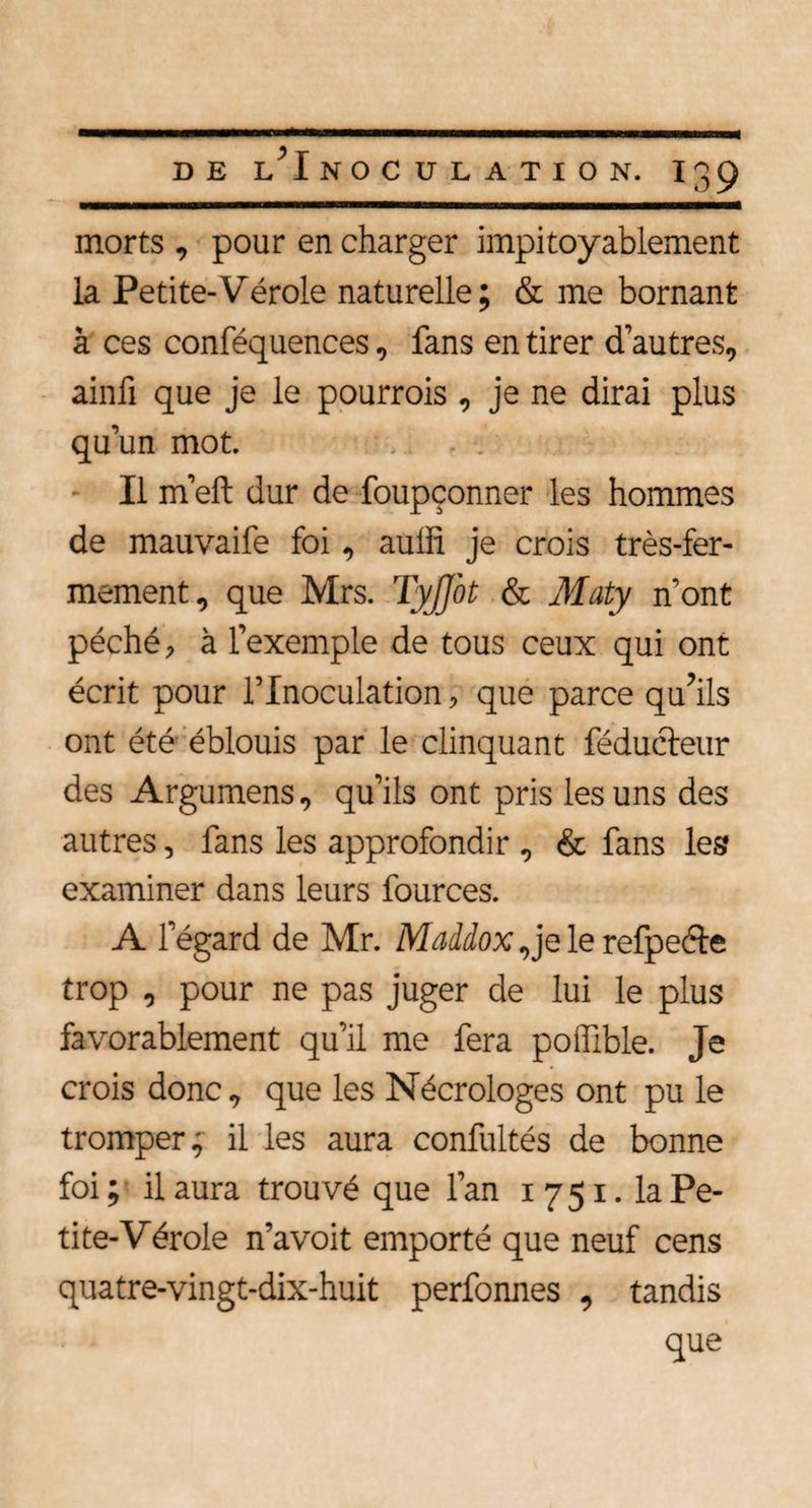 morts , pour en charger impitoyablement la Petite-Vérole naturelle; & me bornant à ces conféquences, fans en tirer d’autres, ainfi que je le pourrois , je ne dirai plus qu’un mot. Il m’eft dur de foupçonner les hommes de mauvaife foi, aulh je crois très-fer¬ mement, que Mrs. Tyjfot & Maty n’ont péché, à l’exemple de tous ceux qui ont écrit pour l’Inoculation, que parce qu’ils ont été éblouis par le clinquant féducteur des Argumens, qu’ils ont pris les uns des autres, fans les approfondir , & fans les examiner dans leurs fources. A l’égard de Mr. Maddox,je le refpeéte trop , pour ne pas juger de lui le plus favorablement qu’il me fera poffible. Je crois donc, que les Nécrologes ont pu le tromper; il les aura confultés de bonne foi ; il aura trouvé que l’an 1 7 51. la Pe¬ tite-Vérole n’avoit emporté que neuf cens quatre-vingt-dix-huit perfonnes , tandis que