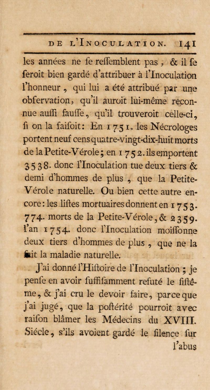les années ne fe reifemblent pas , & il fe feroit bien gardé d’attribuer à l’Inoculation l’honneur , qui lui a été attribué par une obfervation, qu’il auroit lui-même recon¬ nue auiïi fauffe, qu’il trouveroit celle-ci, fi on la faifoit: En 1751. les Nécrologes portent neuf cens quatre-vingt-dix-huit morts de la Petite-Vérole ; en 1 7 5 2. ils emportent 3538- donc l’Inoculation tue deux tiers & demi d’hommes de plus , que la Petite- Vérole naturelle. Ou bien cette autre en¬ core : les liftes mortuaires donnent en 17 5 3. 774- morts de la Petite-V érole, & 2359. l’an 1754. donc l’Inoculation moiffonne deux tiers d’hommes de plus , que ne la iiit la maladie naturelle. J’ai donné l’Hiftoire de l’Inoculation ; je penle en avoir fuffifamment réfuté le fiftê- me, & j’ai cru le devoir faire, parce que j’ai jugé, que la poftérité pourrait avec raifon blâmer les Médecins du XVIII. Siècle, s’ils avoient gardé le filence fur l’abus