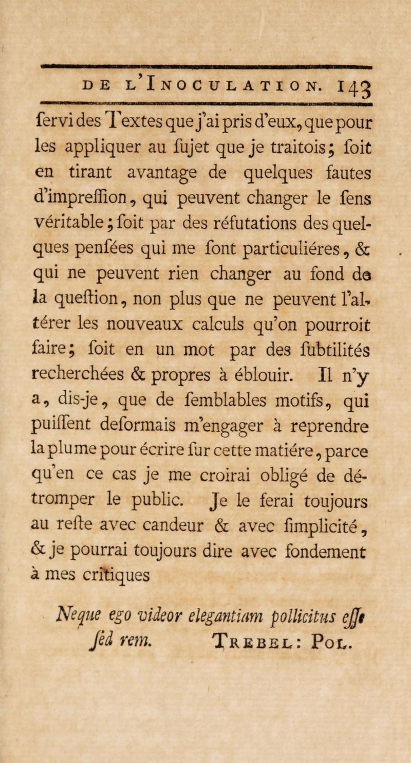 fervi des Textes que j’ai pris d’eux, que pour les appliquer au fujet que je traitais; foit en tirant avantage de quelques fautes d’imprelîion, qui peuvent changer le fens véritable ; foit par des réfutations des quel¬ ques penfées qui me font particulières, & qui ne peuvent rien changer au fond da la queftion, non plus que ne peuvent l’al¬ térer les nouveaux calculs qu’on pourroit faire; foit en un mot par des fubtilités recherchées & propres à éblouir. Il n’y a, dis-je, que de femblables motifs, qui puilfent déformais m’engager à reprendre la plume pour écrire fur cette matière, parce qu’en ce cas je me croirai obligé de dé¬ tromper le public. Je le ferai toujours au relie avec candeur & avec fimplicité, & je pourrai toujours dire avec fondement à mes critiques Ne que ego videor elegantiam polticitus ejjt Jèd rem. Trebel: Pol.