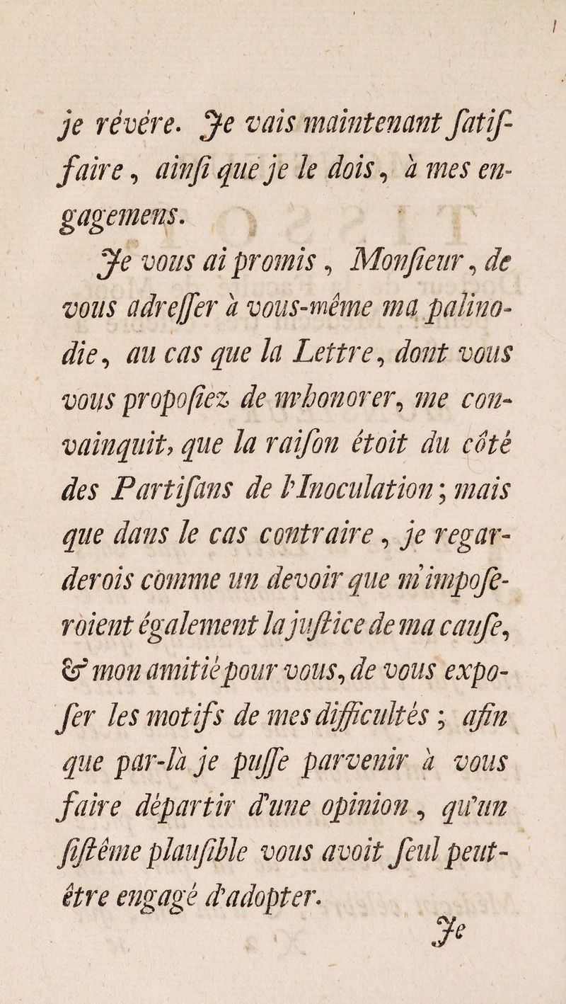 je révère. Je vais maintenant fatif- faire, ainjï que je le dois, a mes en- Je vous ai promis, Motifieur, de vous a dre fier a vous-même ma palino¬ die , au cas que la Lettre, dont vous vous proposez de m’honorer, me con¬ vainquit, que la raifon étoit du coté des Partifans de l'Inoculation ; mais que dans le cas contraire, je regar¬ derais comme un devoir que mimpofe- roient également lajufiice de ma caufe, mon amitié pour vous, de vous expo- fer les motifs de mes difficultés ; afin que par-la je puffe parvenir a vous faire départir Lune opinion, qu'un fiftême plaufible vous avait fcul peut- être engagé d'adopter. J* s