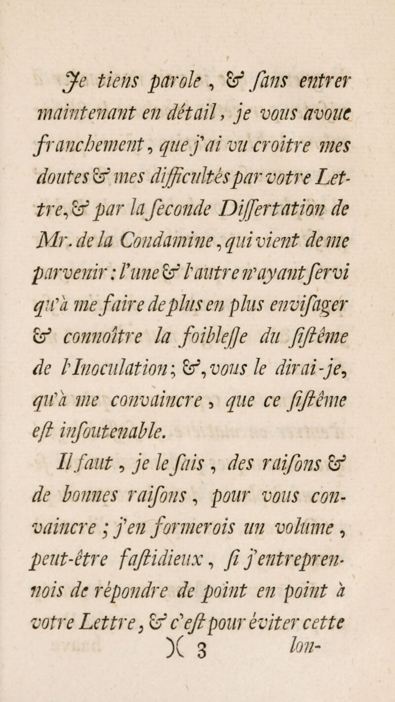 t Je tiens petrole , & fans entrer maintenant en détail, je vous avoue franchement, que j'ai vu croître mes doutes ef mes difficultés par votre Let¬ tre, <sf par la fécondé Dijfertatïon de Mr.de la Coud amine, qui vient de me parvenir : l'une £f l'autre n'ayantfervi qu'a me faire déplus en plus envifager & connaître la foiblefe du fiflême de b Inoculation^ Sr5, vous le dirai-je, qu'a me convaincre , que ce fiftême e(l infoutenahle. Il faut, je le fais, des raifons er de bonnes raifons, pour vous con¬ vaincre ; j'en former ois un volume, peut-être fajiidieux, fi j'entrepren¬ vois de répondre de point en point a votre Lettre, c'eft pour éviter cette