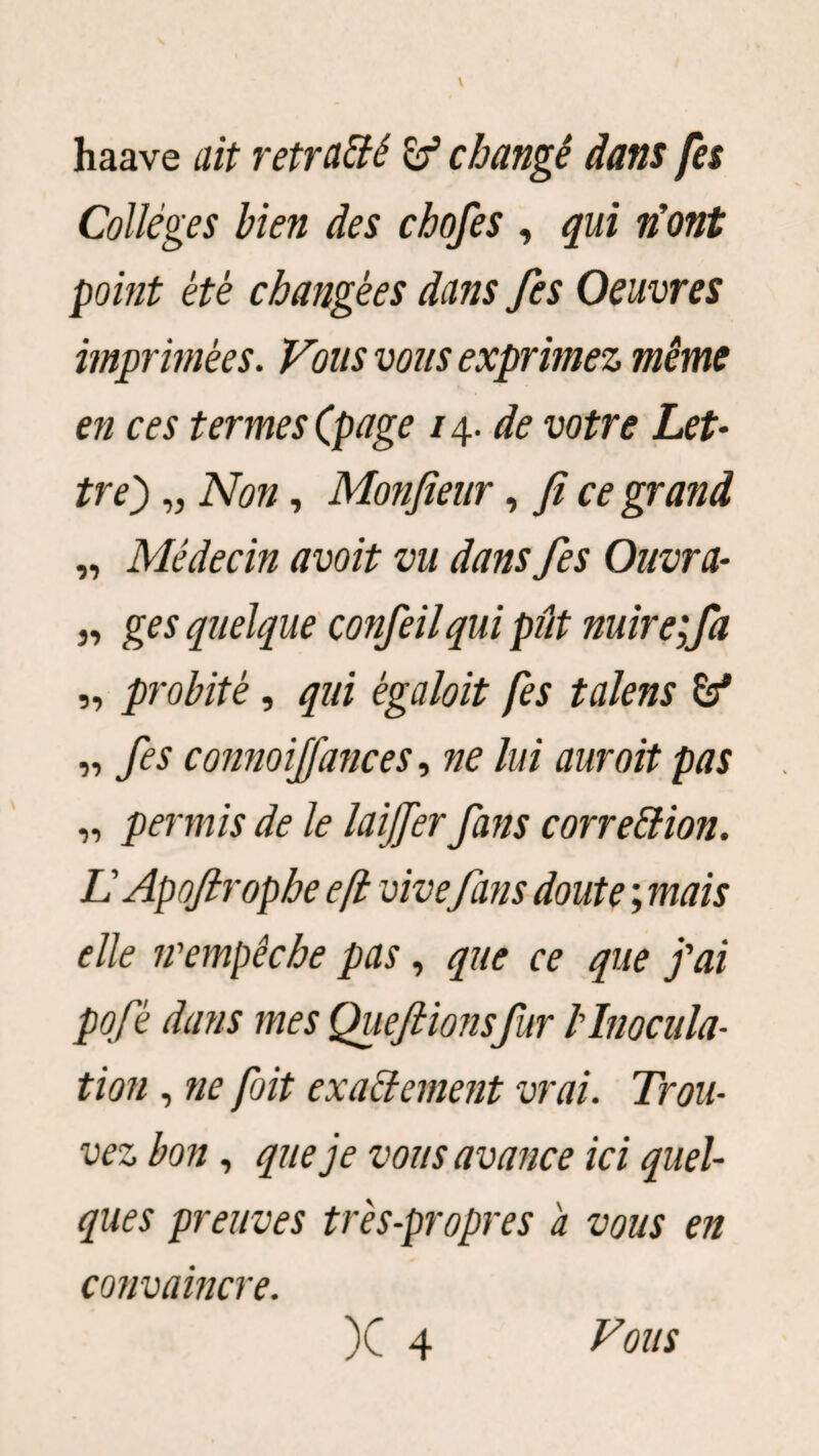 haave ait retraité & changé dans fes Collèges bien des chofes , qui n’ont point été changées dans fes Oeuvres imprimées. Vous vous exprimez même en ces termes (page 14. de votre Let¬ tre') „ Non, Monfieur, fi ce grand „ Médecin avoit vu dans fes Ouvra¬ is ges quelque confeilqui pût nuire;fa „ probité, qui ègaloit fes talens „ fes connoijfances, ne lui aurait pas „ permis de le laijfer fans correction. L Apoftrophe eft vive fans doute ; mais elle n'empêche pas, que ce que j'ai pofé dans mes Quefiionsfur l'Inocula¬ tion , ne foit exactement vrai. Trou¬ vez bon, que je vous avance ici quel¬ ques preuves très-propres a vous en convaincre. )C 4 Vous