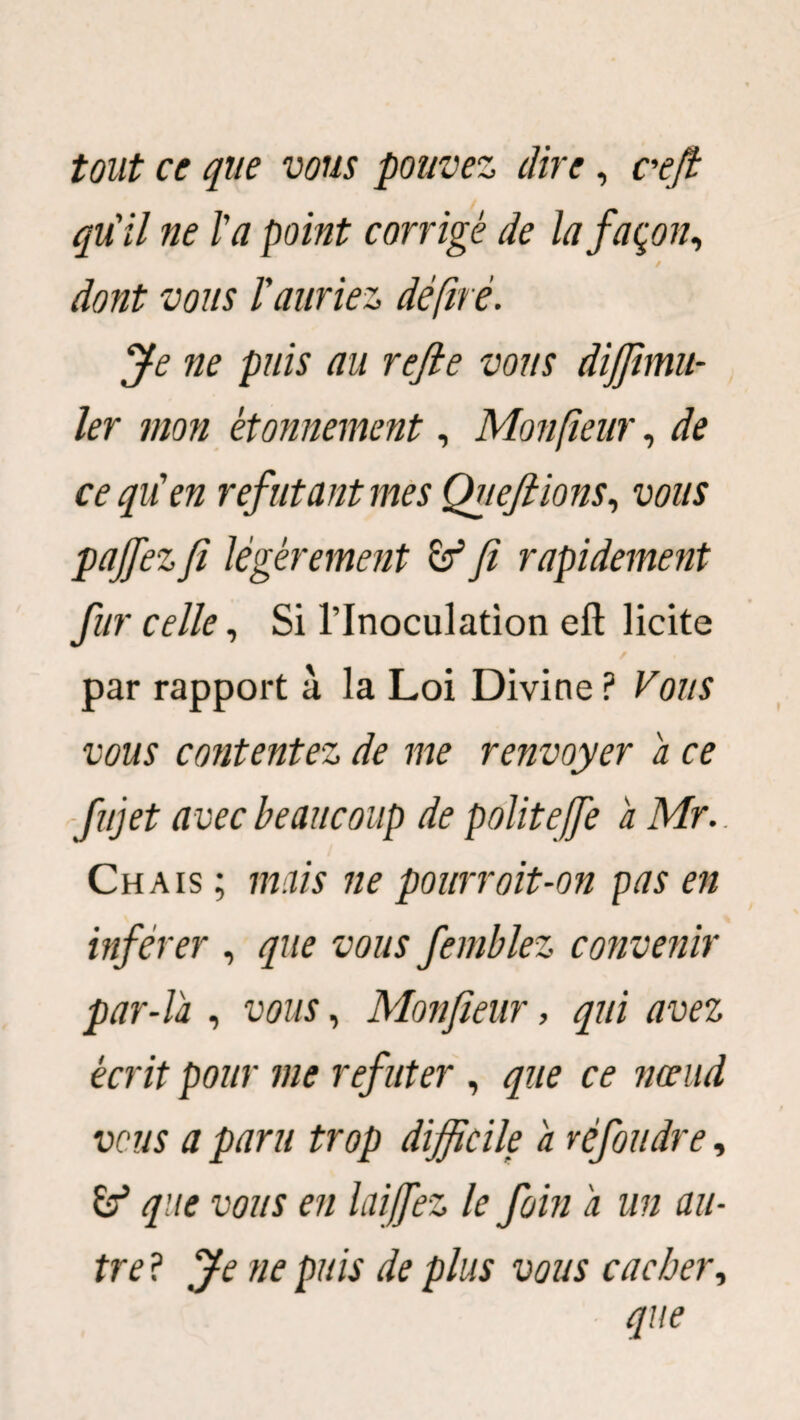 tout ce que vous pouvez dire, cœfi qu'il ne l'a point corrigé de la façon, dont vous l'auriez déftrè. Je ne puis au refie vous diffimu- ler mon étonnement, Monftenr, de ce qu'en réfutant mes Queftions, vous pajfez fi légèrement fi rapidement fur celle, Si l’Inoculation efi: licite / . par rapport à la Loi Divine ? Vous vous contentez de me renvoyer a ce fujet avec beaucoup de politefie a Mr.. Chais ; mais ne pourrait-on pas en inférer , que vous femblez convenir par-la , vous, Monfieur, qui avez écrit pour me réfuter , que ce nœud vous a paru trop difficile a réfoudre, & que vous en lai fiez le foin a un au¬ tre P Je ne puis de plus vous cacher, que