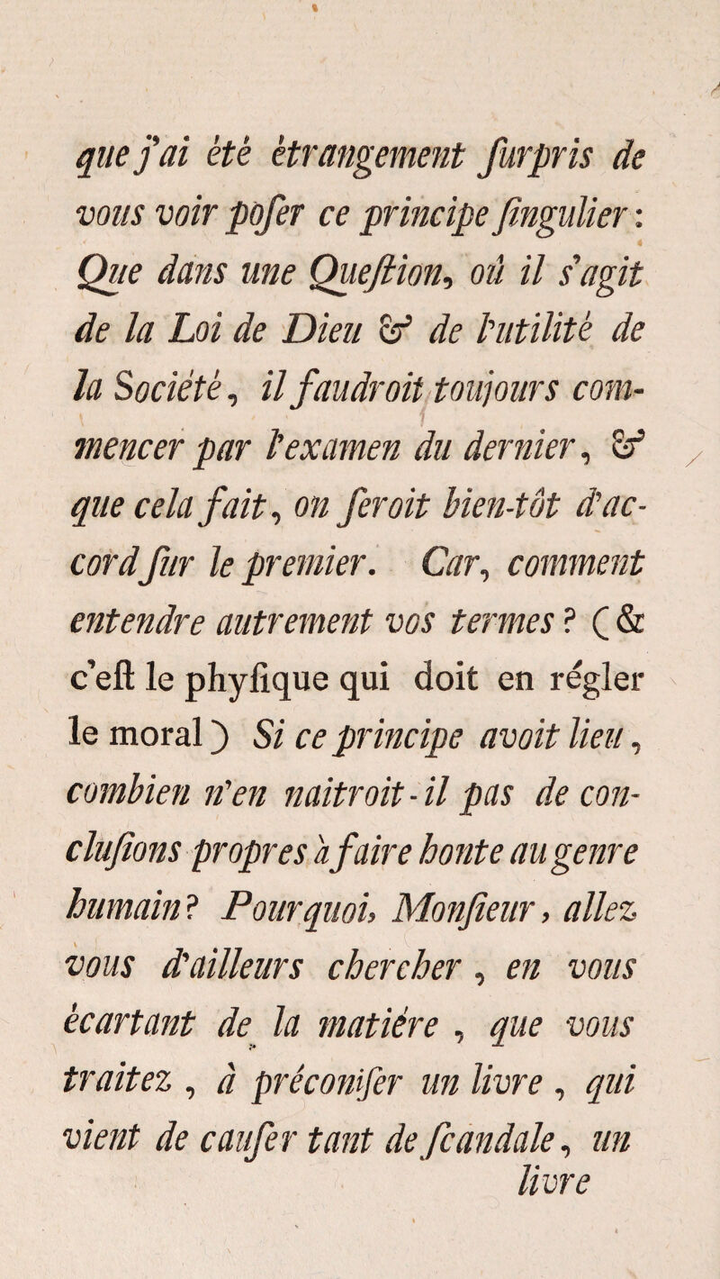 que j ai été étrangement furpris de vous voir pofer ce principe Jîngulier : 4 Que dans une Quefiion-, où il s'agit de la Loi de Dieu & de l'utilité de la Société, il faudroit toujours com¬ mencer par l'examen du dernier, & que cela fait, on fer oit bien-têt d'ac¬ cordfur le premier. Car, comment entendre autrement vos termes ? Ç & c’eft le phyfique qui doit en régler le moral ) Si ce principe avoit lieu, combien n'en naitroit - il pas de con¬ cluions propres a faire honte au genre humain ? Pourquoi, Monfteur, allez \ vous d'ailleurs chercher, en vous écartant de la matière , que vous traitez , à préconifer un livre , qui vient de caiifer tant de fcandale, un livre