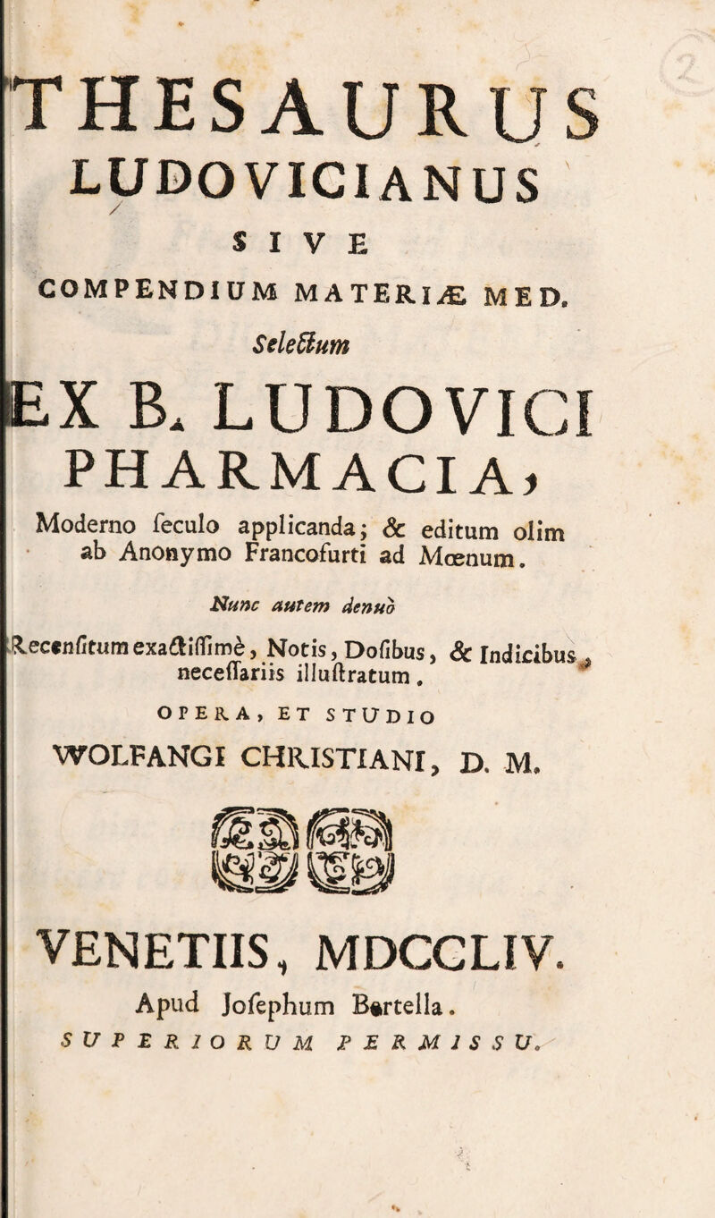 THESAURUS LUDO VICI ANUS SIVE COMPENDIUM MATERIAE MED. Selettum EX B. LUDOVICI PHARMACIA» Moderno feculo applicanda; & editum olim ab Anonymo Francofurti ad Mcenum. Nunc autem denuo &ec«nfitumexaaiflim£, Notis, Dofibus, Sc Indicibus . neceflariis illuftratum. OPERA, ET STUDIO WOLFANGI CHRISTIANI, D. M. VENETUS, MDCCLIV. Apud Jofephum Bartella. SUPERIORUM P E R M 1 S S U» •k