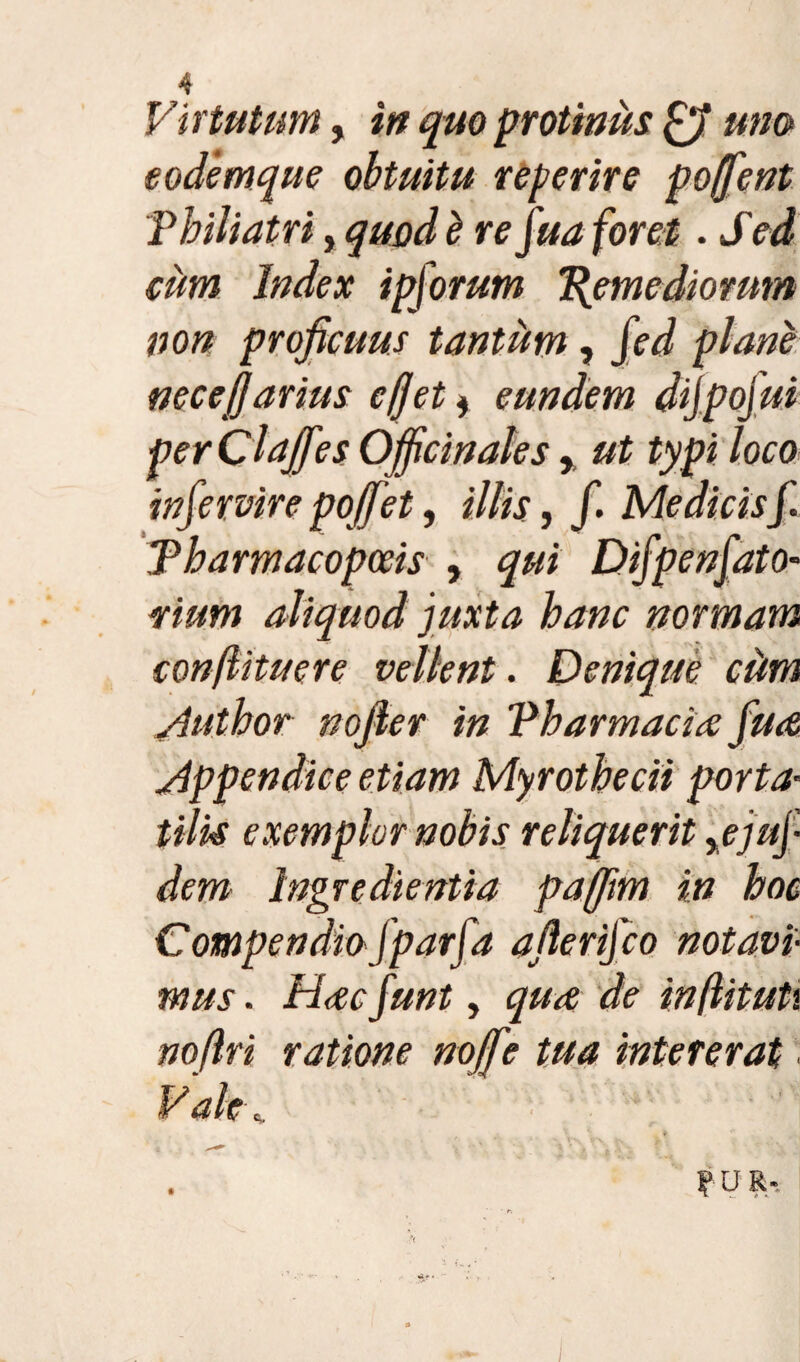 Virtutum, in quo protinus ffi uno eodemque ohtuitu referire ponent P bili atri, quod b re fua foret. Sed cum Index ipforum Remediorum non proficuus tantum, fed plane necefjarius efjet * eundem dijpojui perClaffes Ofiicinales, ut typi loco infercire poffet, illis, f. Me dicis f. Tbarmacopceis , qui Difpenfato- vium aliquod juxta hanc normam confli tue re vellent. Denique cdm /Hithor nofier in Pharmacia fua appendice etiam Myrothecii porta• tilk exemplor nobis reliquerit %ejuj• dem Ingredientia paffim in hoc Compendiofparfa afierifco notavi¬ mus . Hac funt, qua de inflituh nofiri ratione noffe tua intererat . Valt\ ? u R-