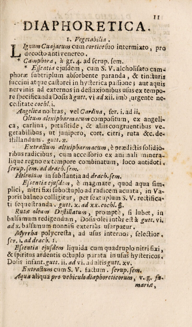 DIAPHORETICA. i. Vegetabilia . Ignum. \ Cuajacum c\m\ corticefuo intermixto, prq decoitoanti venereo, * Gamphora, a gr.4. ad fcrup. fem. * E flentia ejufdem , cum S. V, alcholifato cam*‘ phoraE fubtriplum abforbente paranda, & tinduris fuccini atque caftarei in hyderica padfone $ aut aquis nervinis ad externos in dedaxionibus ufus ex tempo- re fbecificaqda Dolis hgutt, vi adxii. imo ^urgente ne« ceditate cocht.u Angelica nodras, vel Carlina, fer, i. ad ii. Oleum alexipharmacum com politum, ex angeli-* ca, carlina, petafitide, dc aliis congruentibus ve-, getabilibns, ut junipero^ cort, citri, ruta dcc.de-. itillandum. gutt. x. Extraflum alexipbarmacum , £ prasdicdis folidio* ribus radicibus, cum accedbrio ex ani nali rnmera- lique regno ex tempore combioatuni, loco antidoti, fcrup.fem. ad drach.fem. Helenium in fubdantia ad drach.fem. Eflsentiaejufdem, & magmate, quod aqua fim, plici, nitri fixi fuboltuplo ad radicem acuata, in Va« poris balneo colligitur, per fext iplum S. V. rectifica* ti fequedranda . gutt. x. ad xx.cochl. $. Rutti oleam Deflillatum , prompte, fi lubet, iq balfamum redigendum, Dolismlei intbs ed a gutt. vi, adx. balfamum nonnifi exterius ufurpatur, Myrrha polycrefta, ad ufus internos, feleftior, fer. 1. addrach. 1. Efsentia ejufdem liquida cum quadruplo nitri fixi, &lpiritus ardentis o&upJo parata in ufus hydericos. Dolis infant.£«rr. ii. ad vi. ddmtisgutt. xv. ExtrattumcumS. V. fadum . fcrup.fem. Aqua aliqua pro vehiculo diaphoreticorum , v. g. fii* - mariti,