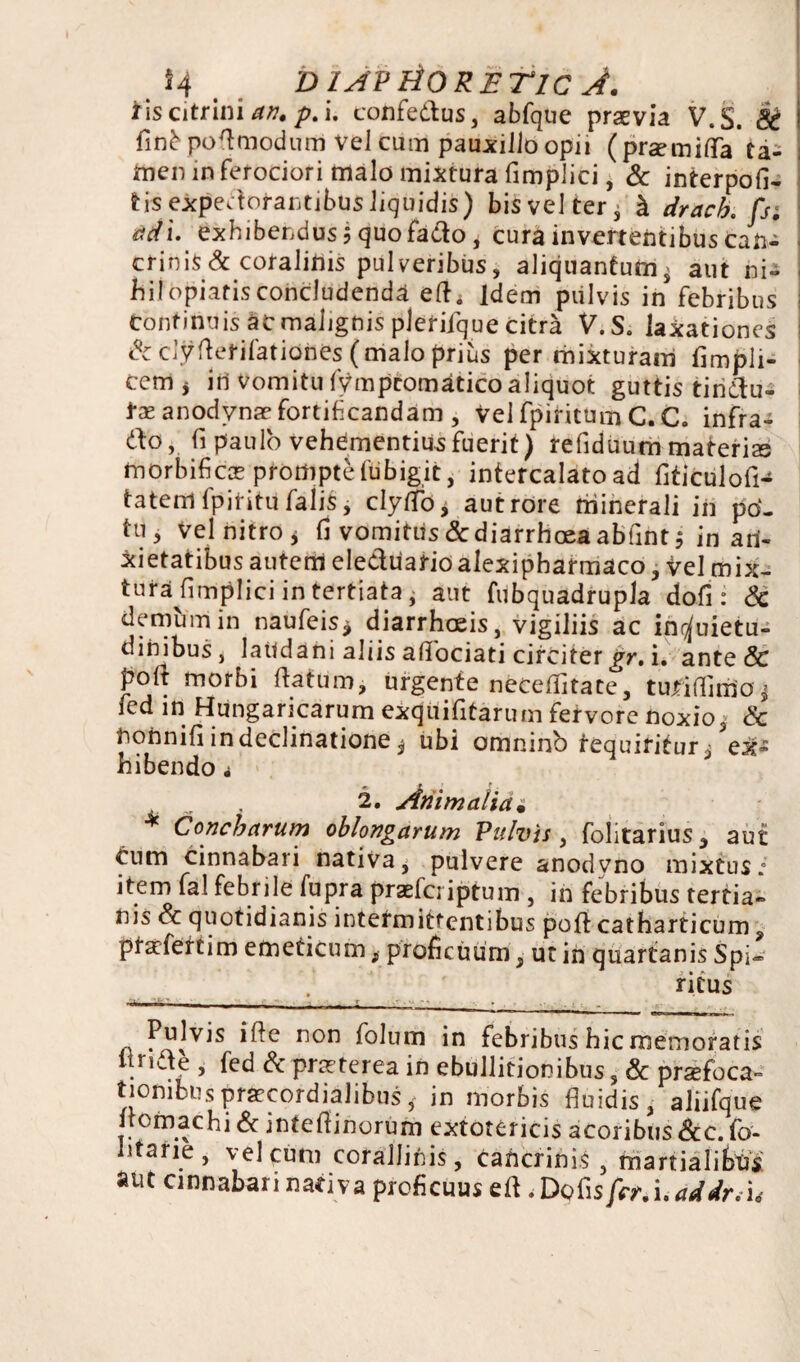 4 o IAVHORETIC J. tis citrini an, p. i. confedus, abfque praevia V.S. ! finb pofl modum vel cum pauxillo opii ( praemiffa ta¬ men in ferociori malo mixtura fimplici, & interpofi- tisexpedofantibusliquidis) bisvelter^ h drach, fs; ad\. exhibendus 5 quofado i curainvertentibuscan- crinis&coralilns pulveribus, aliquantum, aut ni¬ hil opiatis concludenda elh Idem pulvis in febribus i Continuis at malignis plerifque citra V.S. laxationes &dyfterifatiories (malo prius per mixturam fimpli- cem > iri vomitu fympcomatico aliquot guttis tindu- tx anodvnae fortificandam , vel fpiritum C. C. infra- do, fi paulo vehementius fuerit) refiduum materiae morbifics prompte fubigit, intercalato ad flticulofH tatem fpititu falis, clytfb* aut rore minerali in po¬ tu, vel nitro * fi vomitus & diarrhoea abfintj in an¬ xietatibus autem eleduarioalexipharmaco, vel mix¬ tura fimplici in tertiata j aut fubquadrupla dofi : Sc demum in naufeis* diarrhoeis, vigiliis ac inquietu¬ dinibus, laudani aliis affociati circiter gr. i. ante & polt morbi flatum, urgente neceffitate, tujfiflimoj ied in Hungaricarum exquifitarum fervore noxio, & riorinifi in declinatione ^ ubi omnino fequiritur/ex¬ hibendo ^ 2. Animalia• * Concharum oblongarum Pulvis, folitarius, aut cum cinnabari nativa, pulvere anodvno mixtus.' item fal febrile fupra praeferiptum , in febribus tertia¬ nis Sc quotidianis intermittentibus poflt catharticum y ptaefertim emeticum, proficuum, ut in quartanis Spi¬ ritus ...- n i . . . Pulvis i fle non folum in febribus hic memoratis 1 ride , fed & praeterea in ebullitionibus, & praefoca¬ tionibus praecordialibus ^ in morbis fluidis, aliifque llomachi & inteflinorum extotericis acoribus &c. fo¬ ntane , vel cum coralliriis, caricrinis , martialibus aut cinnabari nativa proficuus eft .Dotis fer. i, addr. u