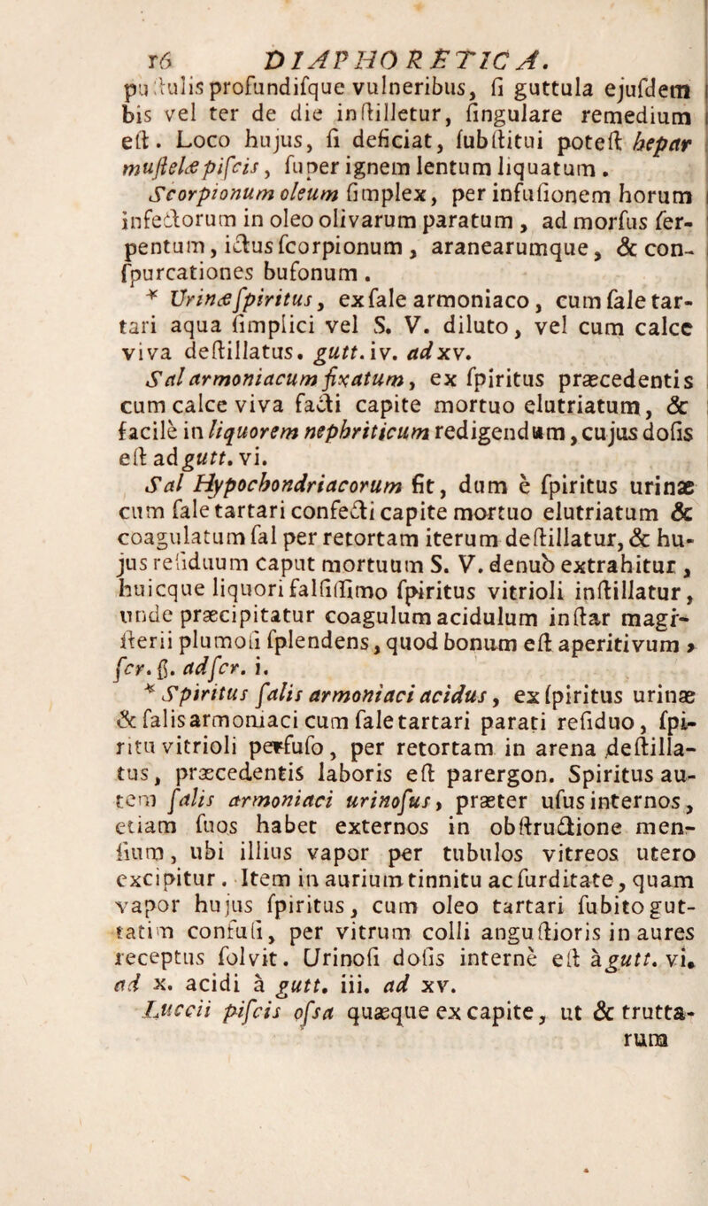 pu dulis profundifque vulneribus, fi guttula ejufdem bis vel ter de die indilletur, fingulare remedium eft. Loco hujus, fi deficiat, fubditui poted hepar mujleUpifcis, fu per ignem lentum liquatum . Scorpionum oleum fimplex, per infufionem horum i infedorum in oleo olivarum paratum , ad morfus fer- ' pentum, idusfcorpionum, aranearumque, & con- i fpurcationes bufonum. * XJrin# fpiritus, ex fale armoniaco, cum fale tar- tari aqua fimplici vel S. V. diluto, vel cum calcc viva dedillatus. gutt. iv. adxv. Salarmoniacumfixatum, ex fpiritus praecedentis cum calce viva fadi capite mortuo elutriatum , & | facile in liquorem nephriticum redigendam, cujus dofis ed adgutt. vi. Sal Hypochondriacorum fit, dum e fpiritus urinae cum fale tartari confedi capite mortuo elutriatum & coagulatum fal per retortam iterum dedillatur, & hu¬ jus refiduum caput mortuum S. V. denub extrahitur , huicque liquori falfifiimo fpiritus vitrioli indillatur, unde praecipitatur coagulum acidulum indar magi- iterii plumoii Iplendens, quod bonam ed aperitivum > fer. fi. ad fer. i. * Spiritus falis armontaci acidus, ex fpiritus urinae & falis armomaci cum fale tartari parati refiduo, fpi- ritu vitrioli perfufo , per retortam in arena dedilla- tus, praecedentis laboris ed parergon. Spiritus au¬ tem falis armoniaci urinofus, praeter ufus internos, etiam fuos habet externos in obftru&ione men- liutn, ubi illius vapor per tubulos vitreos utero excipitur. Item in aurium tinnitu ac tarditate, quam vapor hujus fpiritus, cum oleo tartari fubitogut- tatim confufi, per vitrum colli angudioris in aures receptus folvit. CJrinofi dofis interne ed agutt.vu ad x. acidi a gutt. iii. ad xv. Luccii pifeis ofsa quasque ex capite, ut & trutta- runa